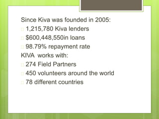 Since Kiva was founded in 2005: 
 1,215,780 Kiva lenders 
 $600,448,550in loans 
 98.79% repayment rate 
KIVA works with: 
 274 Field Partners 
 450 volunteers around the world 
 78 different countries 
 
