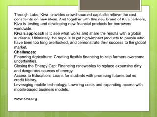 Through Labs, Kiva provides crowd-sourced capital to relieve the cost 
constraints on new ideas. And together with this new breed of Kiva partners, 
Kiva is testing and developing new financial products for borrowers 
worldwide. 
Kiva’s approach is to see what works and share the results with a global 
audience. Ultimately, the hope is to get high-impact products to people who 
have been too long overlooked, and demonstrate their success to the global 
market. 
Challenges: 
Financing Agriculture: Creating flexible financing to help farmers overcome 
uncertainties. 
Closing the Energy Gap: Financing renewables to replace expensive dirty 
and dangerous sources of energy. 
Access to Education: Loans for students with promising futures but no 
credit history. 
Leveraging mobile technology: Lowering costs and expanding access with 
mobile-based business models. 
www.kiva.org 
 