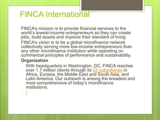 FINCA International 
FINCA’s mission is to provide financial services to the 
world’s lowest-income entrepreneurs so they can create 
jobs, build assets and improve their standard of living. 
FINCA’s vision is to be a global microfinance network 
collectively serving more low-income entrepreneurs than 
any other microfinance institution while operating on 
commercial principles of performance and sustainability. 
Organization 
 With headquarters in Washington, DC, FINCA reaches 
over 1.7 million clients through its 22 subsidiaries in 
Africa, Eurasia, the Middle East and South Asia, and 
Latin America. Our outreach is among the broadest and 
most comprehensive of today’s microfinance 
institutions. 
 / 
 