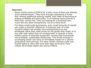 Approach 
 When clients come to FINCA for a loan, most of them are already 
micro-entrepreneurs. They have enough experience to know 
that, without additional working capital, their odds of becoming or 
staying profitable and productive, or of making improvements in 
their lives, remain low. They are looking for a business loan, 
much like any other entrepreneur, but at a micro level. 
 For these small-scale businesses, even small amounts of capital 
can make a dramatic difference. A business loan of a few 
hundred dollars can enable micro-entrepreneurs to pay 
wholesale rather than retail prices for the goods they resell, or to 
buy with cash rather than on consignment, or acquire a more 
modern piece of essential equipment, turning their businesses 
into profitable, sustainable enterprises. This small increase in 
purchasing power can have an immediate impact on a client’s 
productivity and earnings. For other clients, having a safe and 
trusted place to store and save their daily revenue is most 
critical. All of these needs are met by FINCA. 
 