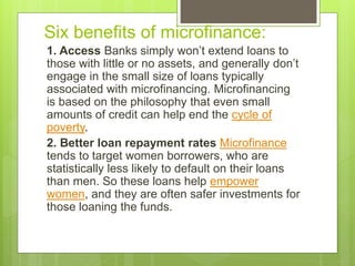 Six benefits of microfinance: 
1. Access Banks simply won’t extend loans to 
those with little or no assets, and generally don’t 
engage in the small size of loans typically 
associated with microfinancing. Microfinancing 
is based on the philosophy that even small 
amounts of credit can help end the cycle of 
poverty. 
2. Better loan repayment rates Microfinance 
tends to target women borrowers, who are 
statistically less likely to default on their loans 
than men. So these loans help empower 
women, and they are often safer investments for 
those loaning the funds. 
 