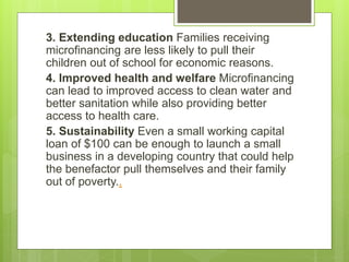 3. Extending education Families receiving 
microfinancing are less likely to pull their 
children out of school for economic reasons. 
4. Improved health and welfare Microfinancing 
can lead to improved access to clean water and 
better sanitation while also providing better 
access to health care. 
5. Sustainability Even a small working capital 
loan of $100 can be enough to launch a small 
business in a developing country that could help 
the benefactor pull themselves and their family 
out of poverty.. 
 