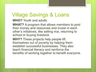 Village Savings & Loans 
WHO? Youth and adults 
WHAT? A program that allows members to pool 
their money and resources and invest in each 
other’s initiatives, like selling rice, returning to 
school or buying livestock. 
WHY? These projects help people lift 
themselves out of poverty by helping them 
establish successful businesses. They also 
teach financial literacy and reinforce the 
benefits of working together to benefit everyone. 
 