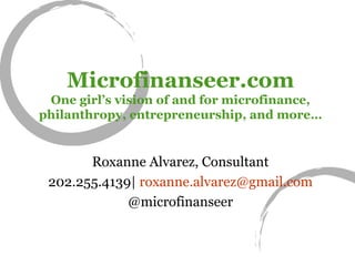 Microfinanseer.com One girl’s vision of and for microfinance, philanthropy, entrepreneurship, and more… Roxanne Alvarez, Consultant 202.255.4139|  [email_address] @microfinanseer 