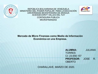 REPÚBLICA BOLIVARIANA DE VENEZUELA
MINISTERIO DEL PODER POPULAR PARA LA EDUCACIÓN
UNIVERSIDAD BICENTENARIA DE ARAGUA
ACESGECORVT VALLES DEL TUY
CONTADURIA PUBLICA
MICROFINANZAS
CHARALLAVE, MARZO DE 2020.
Mercado de Micro Finanzas como Medio de Información
Económica en una Empresa.
ALUMNA: JULIANA
TORRES
CI: 23.658.157
PROFESOR: JOSE R.
OBERTO
 