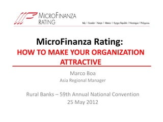 MicroFinanza Rating:
HOW TO MAKE YOUR ORGANIZATION
         ATTRACTIVE
                   Marco Boa
               Asia Regional Manager

  Rural Banks – 59th Annual National Convention
                   25 May 2012
 