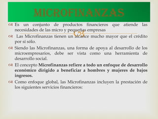 Es un conjunto de productos financieros que atiende las necesidades de las micro y pequeñas empresas Las Microfinanzas tienen un alcance mucho mayor que el crédito por sí sólo. Siendo las Microfinanzas, una forma de apoya al desarrollo de los microempresarios, debe ser vista como una herramienta de desarrollo social. El concepto Microfinanzas refiere a todo un enfoque de desarrollo económico dirigido a beneficiar a hombres y mujeres de bajos ingresos. Como enfoque global, las Microfinanzas incluyen la prestación de los siguientes servicios financieros: MICROFINANZAS