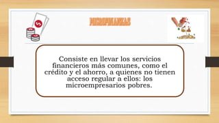 Consiste en llevar los servicios 
financieros más comunes, como el 
crédito y el ahorro, a quienes no tienen 
acceso regular a ellos: los 
microempresarios pobres. 
 