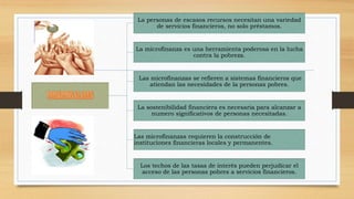La personas de escasos recursos necesitan una variedad 
de servicios financieros, no solo préstamos. 
La microfinanza es una herramienta poderosa en la lucha 
contra la pobreza. 
Las microfinanzas se refieren a sistemas financieros que 
atiendan las necesidades de la personas pobres. 
La sostenibilidad financiera es necesaria para alcanzar a 
numero significativos de personas necesitadas. 
Las microfinanzas requieren la construcción de 
instituciones financieras locales y permanentes. 
Los techos de las tasas de interés pueden perjudicar el 
acceso de las personas pobres a servicios financieros. 
 