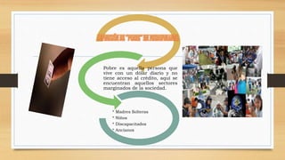 Pobre es aquella persona que 
vive con un dólar diario y no 
tiene acceso al crédito, aquí se 
encuentran aquellos sectores 
marginados de la sociedad. 
* Madres Solteras 
* Niños 
* Discapacitados 
* Ancianos 
 