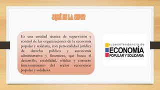 Es una entidad técnica de supervisión y 
control de las organizaciones de la economía 
popular y solidaria, con personalidad jurídica 
de derecho público y autonomía 
administrativa y financiera, que busca el 
desarrollo, estabilidad, solidez y correcto 
funcionamiento del sector económico 
popular y solidario. 
 