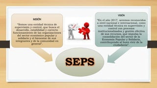 SEPS 
MISIÓN 
“Somos una entidad técnica de 
supervisión y control, que busca el 
desarrollo, estabilidad y correcto 
funcionamiento de las organizaciones 
del sector económico popular y 
solidario y el bienestar de sus 
integrantes y de la comunidad en 
general”. 
VISIÓN 
“En el año 2017, seremos reconocidos 
a nivel nacional e internacional, como 
una entidad técnica en supervisión y 
control con procesos 
institucionalizados y gestión efectiva 
de sus recursos, que impulsa la 
consolidación del sector de la 
Economía Popular y Solidaria, 
contribuyendo al buen vivir de la 
ciudadanía”. 
 