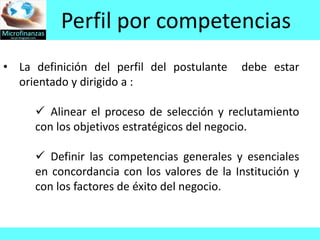 Perfil por competencias
• La definición del perfil del postulante   debe estar
  orientado y dirigido a :

      Alinear el proceso de selección y reclutamiento
     con los objetivos estratégicos del negocio.

      Definir las competencias generales y esenciales
     en concordancia con los valores de la Institución y
     con los factores de éxito del negocio.
 
