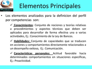 Elementos Principales
• Los elementos analizados para la definicion del perfil
  por competencias son:
       Conocimientos: Conjunto de nociones y teorías relativas
      a procedimientos y aspectos técnicos que deben ser
      aplicados para desarrollar de forma efectiva una o varias
      actividades, Ej.: Conocimiento de la Ley de Bancos.
       Habilidades: Conjunto de capacidades que se traducen
      en acciones y comportamientos directamente relacionados a
      un desempeño exitoso, Ej.: Comunicación.
       Características personales: Actitud favorable hacia
      determinados comportamientos en situaciones específicas,
      Ej.: Proactividad.
 