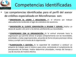 Competencias Identificadas
• Las competencias identificadas para el perfil del asesor
  de créditos especializado en Microfinanzas son:
      ORIENTACION AL LOGRO / RESULTADOS: Es el esfuerzo por trabajar
      adecuadamente tendiendo al logro de estándares de excelencia.

      ORIENTACIÓN AL CLIENTE (ORIENTACIÓN A AYUDAR Y SERVIR): Implica un
      deseo de ayudar o de servir a los demás satisfaciendo sus necesidades.

      COMPROMISO CON LA ORGANIZACIÓN: Es la actitud orientada hacia la
      organización que permite alinear el propio comportamiento con las necesidades,
      prioridades y metas organizacionales, actuando de forma tal para promover dichas
      metas y cumplir con la misión de la organización.

      PLANIFICACIÓN Y GESTIÓN: Es la capacidad de establecer y conducir un
      proyecto de trabajo, para sí mismo o para otros, controlando el cumplimiento de
      presupuestos de tiempos. Implica determinar prioridades, manejo del tiempo y
      uso de recursos de manera efectiva.
 