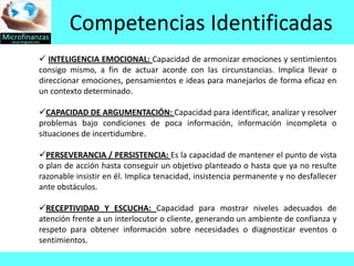 Competencias Identificadas
 INTELIGENCIA EMOCIONAL: Capacidad de armonizar emociones y sentimientos
consigo mismo, a fin de actuar acorde con las circunstancias. Implica llevar o
direccionar emociones, pensamientos e ideas para manejarlos de forma eficaz en
un contexto determinado.

CAPACIDAD DE ARGUMENTACIÓN: Capacidad para identificar, analizar y resolver
problemas bajo condiciones de poca información, información incompleta o
situaciones de incertidumbre.

PERSEVERANCIA / PERSISTENCIA: Es la capacidad de mantener el punto de vista
o plan de acción hasta conseguir un objetivo planteado o hasta que ya no resulte
razonable insistir en él. Implica tenacidad, insistencia permanente y no desfallecer
ante obstáculos.

RECEPTIVIDAD Y ESCUCHA: Capacidad para mostrar niveles adecuados de
atención frente a un interlocutor o cliente, generando un ambiente de confianza y
respeto para obtener información sobre necesidades o diagnosticar eventos o
sentimientos.
 