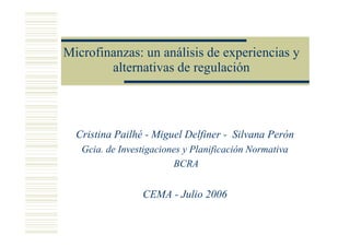 Microfinanzas: un análisis de experiencias y
        alternativas de regulación



  Cristina Pailhé - Miguel Delfiner - Silvana Perón
   Gcia. de Investigaciones y Planificación Normativa
                         BCRA


                 CEMA - Julio 2006
 