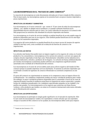 LAS MICROEMPRESAS EN EL TRATADO DE LIBRE COMERCIO38
La mayoría de microempresas no serán directamente afectadas por el nuevo tratado de libre comercio.
Para la mayor parte, las microempresas operan en la economía local, con pocos insumos importados y
pocas exportaciones.

IMPACTO EN LOS INSUMOS Y SUMINISTROS

Las microempresas en el sector comercial—que suman el 55 por ciento de todos las microempresas
urbanas—son rápidas en adoptar nuevos productos y se pueden realmente beneficiar de la
disponibilidad mayores artículos para la venta y los costos reducidos de mercancía si el comercio más
libre proporciona un suministro más abundante de artículos importados más baratos.
Las microempresas en el sector de servicios también se podrían beneficiar de un más amplio rango de
productos disponibles para usar en sus negocios. Ellos también pueden beneficiarse de los más bajos
precios en los suministros importados.
Los negocios del sector productivo se pueden beneficiar de un mayor acceso de insumos de superior
calidad al más bajo costo, como resultado de la reducción de barreras de comercio a las
importaciones.

IMPACTO EN LAS VENTAS

Los artículos más baratos bien podría tener un impacto negativo en los negocios de ventas en el sector
productivo; los consumidores y microempresas en los sectores de comercio y servicio son capaces de
comprar artículos importados al más bajo costo. Particularmente vulnerables son las industrias de la
artesanía tradicional y artículos y productos de los hogares. Los artículos de buena calidad producidos
por muchas microempresas ecuatorianas pueden enfrentar una competencia significativamente
aumentada como resultado de la liberalización del comercio.
Las microempresas en el sector de servicio deben sentir pocos efectos negativos del tratado de libre
comercio porque no pueden importarse servicios fácilmente. El aumento en artículos importados que
es inclinado a resultar de regímenes de comercio liberalizado no constituirá competencia en este
sector.
El sector del comercio no experimentará un aumento en la competencia como un impacto directo de
la liberalización—los vendedores simplemente tendrán una mayor variedad de productos para vender.
Sin embargo, la mayor variedad de productos disponibles para el consumidor a través de las casas de
importación puede exacerbar la tendencia actual hacia la expansión de centros comerciales y grandes
locales de vendedores perjudicando a los vendedores especializados pequeños en las ciudades y los
pueblos más grandes. Los microempresarios en los negocios que comercian con frutas frescas,
verduras y otros productos que tienden a no entrar en el comercio internacional serán menos afectados
por la liberalización del comercio.

IMPACTO EN LAS EXPORTACIONES

Los microempresas no participan en ningún grado significativo en el mercado de exportación. Sólo
0.2 por ciento de microempresas venden a los exportadores o tienen artículos que son exportados.
Aunque el acuerdo de libre comercio no los ayudará, las microempresas deben sentir poco impacto



38
     Tratado de Libre Comercio o TLC.



74         MICROEMPRESAS Y MICROFINANZAS EN ECUADOR
 