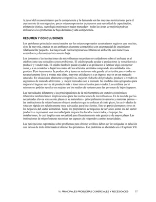A pesar del reconocimiento que la competencia y la demanda son las mayores restricciones para el
crecimiento de sus negocios, pocos microempresarios expresaron una necesidad de capacitación,
asistencia técnica, tecnología mejorada o mejor mercadeo - todas las áreas de mejoría podrían
enfocarse a los problemas de baja demanda y alta competencia.

RESUMEN Y CONCLUSIONES
Los problemas principales mencionados por los microempresarios ecuatorianos sugieren que muchas,
si no la mayoría, operan en un ambiente altamente competitivo con un potencial de crecimiento
relativamente pequeño. La mayoría de microempresarios enfrenta un ambiente con numerosos
vendedores y demanda relativamente baja.
Los donantes y las instituciones de microfinanzas necesitan ser cuidadosos sobre el enfoque en el
crédito como una solución a estos problemas. El crédito puede ayudar a productores (y vendedores) a
producir y vender más. El crédito también puede ayudar a un productor a fabricar algo con menor
costo y a un vendedor a bajar los costos de los artículos vendidos comprando en cantidades más
grandes. Pero incrementar la producción y tener un volumen más grande de artículos para vender no
necesariamente lleva a ventas más altas, mayores utilidades o a un ingreso mayor en un mercado
saturado. En situaciones altamente competitivas, mejorar el diseño del producto, producir o vender en
segmentos de mercado diferentes y mejor mercadeo son a menudo las medidas más apropiadas para
mejorar el ingreso en vez de producir más o tener más artículos para vender. Los créditos por si
mismos no podrían resultar en mejoras en los medios de sustento para las personas de bajos ingresos.
Las necesidades diferentes y las preocupaciones de la microempresa en sectores económicos
diferentes también tienen implicaciones para las instituciones de microfinanzas. En la medida que las
necesidades claves son a corto plazo en su naturaleza - principalmente inventario y materias primas—
las instituciones de microfinanzas ofrecen productos que se enfocan al corto plazo, las actividades de
rotación rápida son relativamente muy adecuadas para los clientes. Esto es particularmente cierto en
los negocios del sector comercial. Tanto los propietarios de negocios de servicios como los del sector
productivo expresaron una necesidad para mejorar los locales comerciales, el equipo, las
instalaciones, lo cuál implica una necesidad para financiamiento más grande y de mayor plazo. Las
instituciones de microfinanzas necesitan ser capaces de responder a ambas necesidades.
Las percepciones reportadas sobre problemas para obtener créditos deben ser investigadas en relación
con la tasa de éxito informada al obtener los préstamos. Ese problema es abordado en el Capítulo VII.




                               VI. PRINCIPALES PROBLEMAS COMERCIALES Y NECESIDADES                  77
 