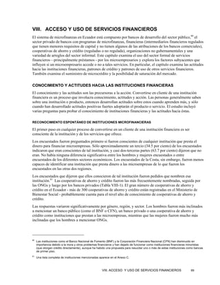 VIII. ACCESO Y USO DE SERVICIOS FINANCIEROS
El sistema de microfinanzas en Ecuador está compuesto por bancos de desarrollo del sector público,80 el
sector privado de bancos con programas de microfinanzas, financieras (intermediarios financieros regulados
que tienen menores requisitos de capital y no tienen algunos de las atribuciones de los bancos comerciales),
cooperativas de ahorro y crédito (reguladas o no regulada), organizaciones no gubernamentales y una
variedad de arreglos del sector informal. Este capítulo examina el uso del sector formal de servicios
financieros—principalmente préstamos - por los microempresarios y explora los factores subyacentes que
influyen si un microempresario accede o no a tales servicios. En particular, el capítulo examina las actitudes
hacia las instituciones financieras, patrones de crédito y patrones de uso de otros servicios financieros.
También examina el suministro de microcrédito y la posibilidad de saturación del mercado.

CONOCIMIENTO Y ACTITUDES HACIA LAS INSTITUCIONES FINANCIERAS
El conocimiento y las actitudes son las precursoras a la acción. Convertirse en cliente de una institución
financiera es un proceso que involucra conocimiento, actitudes y acción. Las personas generalmente saben
sobre una institución o producto, entonces desarrollan actitudes sobre estos cuando aprenden más, y sólo
cuando han desarrollado actitudes positivas fuertes adoptarán el producto o servicio. El estudio incluyó
varias preguntas para probar el conocimiento de instituciones financieras y las actitudes hacia éstas.

RECONOCIMIENTO ESPONTÁNEO DE INSTITUCIONES MICROFINANCIERAS

El primer paso en cualquier proceso de convertirse en un cliente de una institución financiera es ser
consciente de la institución y de los servicios que ofrece.
Los encuestados fueron preguntados primero si fueron conscientes de cualquier institución que presta el
dinero para financiar microempresas. Sólo aproximadamente un tercio (34.5 por ciento) de los encuestados
indicaron que eran conscientes de tal institución, y casi dos-terceras partes (63.7 por ciento) dijeron que no
eran. No había ninguna diferencia significativa entre los hombres y mujeres encuestados o entre
encuestados de los diferentes sectores económicos. Los encuestados de la Costa, sin embargo, fueron menos
capaces de identificar una institución que presta dinero a las microempresas de lo que fueron los
encuestados en las otras dos regiones.
Los encuestados que dijeron que ellos conocieron de tal institución fueron pedidos que nombren esa
institución.81 Las cooperativas de ahorro y crédito fueron las más frecuentemente nombradas, seguida por
las ONGs y luego por los bancos privados (Tabla VIII-1). El gran número de cooperativas de ahorro y
crédito en el Ecuador - más de 300 cooperativas de ahorro y crédito están registradas en el Ministerio de
Bienestar Social - probablemente cuenta para el nivel alto de conocimiento de cooperativas de ahorro y
crédito.
Las respuestas variaron significativamente por género, región, y sector. Los hombres fueron más inclinados
a mencionar un banco público (como el BNF o CFN), un banco privado o una cooperativa de ahorro y
crédito como instituciones que prestan a las microempresas, mientras que las mujeres fueron mucho más
inclinadas que los hombres a mencionar ONGs.



80
     Las instituciones como el Banco Nacional de Fomento (BNF) y la Corporación Financiera Nacional (CFN) han disminuido en
     importancia debido a la mora y otros problemas financieros y han dejado de funcionar como instituciones financieras minoristas
     (que otorgan crédito directamente), aunque ha habido una propuesta para resucitar uno o más de estas instituciones como bancas
     de primer piso.
81
     Una lista completa de instituciones mencionadas aparece en el Anexo C.



                                                      VIII. ACCESO Y USO DE SERVICIOS FINANCIEROS                        89
 