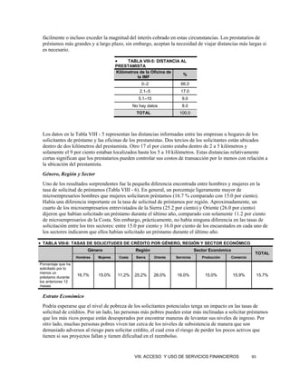fácilmente o incluso exceder la magnitud del interés cobrado en estas circunstancias. Los prestatarios de
 préstamos más grandes y a largo plazo, sin embargo, aceptan la necesidad de viajar distancias más largas si
 es necesario.

                                        •    TABLA VIII-5: DISTANCIA AL
                                        PRESTAMISTA
                                        Kilómetros de la Oficina de
                                                                      %
                                                  la IMF
                                                        0–2                66.0
                                                       2.1–5               17.0
                                                      5.1–10                9.0
                                                    No hay datos            8.0
                                                     TOTAL                 100.0




 Los datos en la Tabla VIII - 5 representan las distancias informadas entre las empresas u hogares de los
 solicitantes de préstamo y las oficinas de los prestamistas. Dos tercios de los solicitantes están ubicados
 dentro de dos kilómetros del prestamista. Otro 17 el por ciento estaba dentro de 2 a 5 kilómetros y
 solamente el 9 por ciento estaban localizados hasta los 5 a 10 kilómetros. Estas distancias relativamente
 cortas significan que los prestatarios pueden controlar sus costos de transacción por lo menos con relación a
 la ubicación del prestamista.
 Género, Región y Sector
 Uno de los resultados sorprendentes fue la pequeña diferencia encontrada entre hombres y mujeres en la
 tasa de solicitud de préstamos (Tabla VIII - 6). En general, un porcentaje ligeramente mayor de
 microempresarios hombres que mujeres solicitaron préstamos (16.7 % comparado con 15.0 por ciento).
 Había una diferencia importante en la tasa de solicitud de préstamos por región. Aproximadamente, un
 cuarto de los microempresarios entrevistados de la Sierra (25.2 por ciento) y Oriente (26.0 por ciento)
 dijeron que habían solicitado un préstamo durante el último año, comparado con solamente 11.2 por ciento
 de microempresarios de la Costa. Sin embargo, prácticamente, no había ninguna diferencia en las tasas de
 solicitación entre los tres sectores: entre 15.0 por ciento y 16.0 por ciento de los encuestados en cada uno de
 los sectores indicaron que ellos habían solicitado un préstamo durante el último año.

• TABLA VIII-6: TASAS DE SOLICITUDES DE CRÉDITO POR GÉNERO, REGIÓN Y SECTOR ECONÓMICO
                         Género                      Región                          Sector Económico
                                                                                                                    TOTAL
                    Hombres   Mujeres       Costa    Sierra    Oriente   Servicios      Producción      Comercio

Porcentaje que ha
solicitado por lo
menos un
préstamo durante
                    16.7%     15.0%         11.2%    25.2%     26.0%     16.0%           15.0%          15.9%           15.7%
los anteriores 12
meses

 Estrato Económico
 Podría esperarse que el nivel de pobreza de los solicitantes potenciales tenga un impacto en las tasas de
 solicitud de créditos. Por un lado, las personas más pobres pueden estar más inclinadas a solicitar préstamos
 que los más ricos porque están desesperados por encontrar maneras de levantar sus niveles de ingreso. Por
 otro lado, muchas personas pobres viven tan cerca de los niveles de subsistencia de manera que son
 demasiado adversos al riesgo para solicitar crédito, el cual crea el riesgo de perder los pocos activos que
 tienen si sus proyectos fallan y tienen dificultad en el reembolso.


                                                     VIII. ACCESO Y USO DE SERVICIOS FINANCIEROS                   93
 