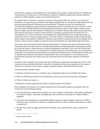 Otros factores negativos mencionados por los participantes de los grupos focales incluyeron el maltrato por
el personal de las instituciones de microfinanzas, los ahorros obligatorios pignorados, grandes garantías,
montos de crédito pequeños y pagos excesivamente frecuentes.
En muchos casos la solución es aumentar y mejorar la información dada a los clientes. Los costos altos
percibidos y la sensación que los clientes están siendo engañados por los oficiales de crédito debería ser una
gran preocupación para las instituciones de microfinanzas. Cualquier cosa que las instituciones de
microfinanzas puedan hacer para aumentar la transparencia de tasas de interés para que el cliente no sienta
que está siendo estafado reducirá en gran medida las percepciones negativas que muchos clientes sienten
hacia las instituciones de microfinanzas. Similarmente, la sensación de que están siendo amenazados por la
fuerte presión para hacer los pagos a tiempo puede ser mitigada en gran parte por las instituciones de
microfinanzas. Los clientes necesitan ser aconsejados más cuidadosamente en las razones para insistir en
mantenerse al día con su plan de pago riguroso. Al mismo tiempo, la presión para cumplir el plan de pago
puede señalar la necesidad de modificar los productos para mejorar la satisfacción de las necesidades de los
clientes y tener un mayor cuidado en ajustar los montos del préstamo a la capacidad de pago del cliente.
Entrevistas con una muestra de instituciones de microfinanzas91 mostraron que pocas instituciones fueron
conscientes de las tasas de deserción y no había hecho intentos por determinar por qué porcentajes grandes
de su base de clientes o fueron inactivos o habían abandonado la institución. Solo una de las instituciones
tenía información acerca de si sus clientes fueron también clientes de otras instituciones. En un mercado no
competitiva, una institución de microfinanzas no necesitaría preocuparse por la satisfacción del cliente, pero
el mercado microfinanciero en Ecuador está poniéndose más y más competitivo y las instituciones de
microfinanzas necesitan estar atentas acerca de las percepciones del cliente para mantener la lealtad del
cliente.
En general, por consiguiente, las instituciones de microfinanzas ecuatorianas necesitan estar cada vez más
conscientes de las actitudes del cliente, desarrollar las respuestas eficaces para capitalizar en los aspectos
positivos sus relaciones con el cliente y mitigar el impacto negativo del descontento del cliente.
Los pasos positivos pueden incluir:
• Expandir el rango de servicios y productos para corresponder mejor a las necesidades del cliente;
• Hacer un esfuerzo para reducir los procedimientos y pasos que involucraron procesar un préstamo;
• Tratar al cliente con respeto; y
• Minimizar el tiempo requerido del cliente en cualquier proceso de préstamo.
Para compensar a los clientes y los clientes potenciales de la percepción negativa que puedan tener, las
instituciones de microfinanzas deben:
• Ser más explicativas sobre la tasa de interés y los varios recargos involucrados, reduciendo la explicación
  a un número simple y fácilmente entendible para que el cliente no sienta que esta siendo estafado o
  engañado;
• Comunicar más eficazmente su necesidad de adhesión rigurosa al plan de pagos e informe de crédito y
  demostrar cómo se beneficia el cliente al cumplirlos a través de construir sólidos antecedentes de crédito
  y reputación; y
• Ser muy claro sobre las reglas, pero mostrar claramente como siguiendo estas reglas se beneficia el
  cliente.


91
     Meyer y Fiorillo sin fecha.



104         MICROEMPRESAS Y MICROFINANZAS EN ECUADOR
 