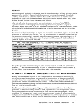 COLATERAL

Colateral o garantía subsidiaria - sobre todo el monto de colateral requerido y la falta de suficiente colateral
para cumplir los requisitos—fue mencionada frecuentemente como un problema para la obtención de
créditos y una razón para no solicitar un préstamo. Cuando a los encuestados se les preguntó si eran
propietarios de algún activo que podrían empeñar como colateral para un préstamo, sólo el 28 por ciento
dijo que no poseía ningún activo que podría usar como colateral.
Algo más de la mitad de microempresarios eran propietarios de su propia casa (Tabla VIII-18).
Aproximadamente un cuarto era propietario de terrenos y otro cuarto era propietario de equipo o
maquinaria. Ningún esfuerzo fue hecho para valorar los activos o evaluar su valor como colateral y algunos
microempresarios pueden no estar dispuestos a empeñar los activos tal como una casa para asegurar un
préstamo.
Los hombres más frecuentemente que las mujeres eran propietarios de un vehículo, equipo o maquinaria. La
posesión de un vehículo era muy bajo en la Costa. Los microempresarios en el sector de la producción más
frecuentemente poseían equipo o maquinaria que podrían usar como garantía, mientras empresarios en el
sector de servicios poseían vehículos con mayor frecuencia (probablemente debido al número bastante
grande de empresas en el sector de transporte).

•     TABLA VIII-18: ACTIVOS DISPONIBLES PARA GARANTIZAR UN PRÉSTAMO, POR GÉNERO,
REGIÓN Y SECTOR ECONÓMICO
    Activos a Usar como        Género                   Región                   Sector Económico
                                                                                                               TOTAL
          Colateral        Hombres   Mujeres   Costa    Sierra   Oriente   Servicios   Producción   Comercio

Posee casa                   49.9%    51.3%    51.7% 47.7%        57.6%      50.1%        49.4%       51.1%    50.5%
Posee terreno                28.8       26.1     25.8    30.3     45.8       27.0         27.6        27.8       27.5
Posee vehículo               24.6       11.1     14.6    25.9     23.4       30.0         13.0        14.8       18.3
Posee equipo o
                             28.6       20.4     23.4    27.7     25.1       27.0         50.3        14.9       24.8
maquinaria
Posee otro activo            17.4       17.5     17.6    17.1     19.3       16.7         16.7        18.1       17.5




De aquellos que fueron propietarios de alguna forma de activo que podía ser usada para garantizar un
préstamo, 43.3 por ciento poseían solamente tal activo, 31.5 por ciento poseían dos formas diferentes de
activos, 17.2 por ciento tres diferentes y 8.0 por ciento cuatro o mayor cantidad.

ESTIMANDO EL POTENCIAL DE LA DEMANDA PARA EL CREDITO MICROEMPRESARIAL
Calcular la demanda para el crédito es un ejercicio muy impreciso. Sin embargo, las instituciones de
microfinanzas - especialmente las que buscan expandirse—necesitan tener un cálculo aproximado del
mercado potencial para sus colocaciones. Hay datos suficientes, por lo menos, para describir los límites
generales de la demanda microempresarial para el crédito. Las instituciones que planean abrir nuevas
sucursales o actividades de expansión significativas necesitarían realizar un análisis detallado del mercado
local para tomar decisiones informadas.
Los datos para estimar el mercado potencial para el crédito microempresarial vienen de dos fuentes
principales: los datos recolectados y mantenidos por la Superintendencia de Bancos y Seguros sobre las
instituciones financieras reguladas (incluidos bancos, financieras, y cooperativas de ahorro y crédito
reguladas), y los datos generados por este estudio de microempresas. Los datos de la Superintendencia
incluyen la información sobre “microcréditos” que se definen como préstamos pequeños que no se apoyan
en el ingreso regular tal como un salario. Todas las instituciones reguladas están requeridas de informar


                                               VIII. ACCESO Y USO DE SERVICIOS FINANCIEROS                     105
 