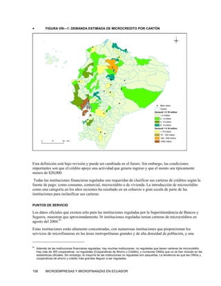 •          FIGURA VIII—1: DEMANDA ESTIMADA DE MICROCREDITO POR CANTÓN




Esta definición está bajo revisión y puede ser cambiada en el futuro. Sin embargo, las condiciones
importantes son que el crédito apoye una actividad que genera ingreso y que el monto sea típicamente
menos de $20,000.
 Todas las instituciones financieras reguladas son requeridas de clasificar sus carteras de créditos según la
fuente de pago: como consumo, comercial, microcrédito o de vivienda. La introducción de microcrédito
como una categoría en los años recientes ha resultado en un esfuerzo a gran escala de parte de las
instituciones para reclasificar sus carteras.

PUNTOS DE SERVICIO

Los datos oficiales que existen sólo para las instituciones reguladas por la Superintendencia de Bancos y
Seguros, muestran que aproximadamente 36 instituciones reguladas tenían carteras de microcréditos en
agosto del 2004.97
Estas instituciones están altamente concentradas, con numerosas instituciones que proporcionan los
servicios de microfinanzas en las áreas metropolitanas grandes y de alta densidad de población, y una


97
     Además de las instituciones financieras reguladas, hay muchas instituciones no reguladas que tienen carteras de microcrédito.
     Hay más de 300 cooperativas no reguladas (Cooperativas de Ahorro y Crédito), y numeroso ONGs que no se han incluido en las
     estadísticas oficiales. Sin embargo, la mayoría de las instituciones no reguladas son pequeñas. La tendencia es que las ONGs y
     cooperativas de ahorro y crédito más grandes lleguen a ser reguladas.



108        MICROEMPRESAS Y MICROFINANZAS EN ECUADOR
 