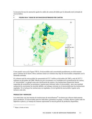 la encuesta (la tasa de saturación iguala los saldos de cartera divididos por la demanda total estimada de
microcrédito).
•
•           FIGURA VIII-4: TASAS DE SATURACION ESTIMADAS POR CANTON




Como puede verse en la Figura VIII-4, el microcrédito está concentrado pesadamente en relativamente
pocos cantones de la Sierra. Otros cantones tienen un volumen muy bajo de microcrédito comparado con la
demanda estimada.
El volumen total de microcrédito ha aumentado de $73.7 millón en diciembre del 2002 a más de $327.3
millones en diciembre del 2004. Mucho de este crecimiento es el resultado de la reclasificación de cartera,
el “microcrédito” se agregó como una clasificación de cartera y las instituciones financieras fueron
requeridas de reclasificar sus préstamos vigentes para informar sobre el microcrédito - pero una cantidad
sustancial de crecimiento ha ocurrido debido a un enfoque creciente en el microcrédito por las instituciones
reguladas. Si se incluyen las instituciones no reguladas, el nivel global de microcrédito vigente sería
inclusive más alto.

PRODUCTOS Y SERVICIOS

Las entrevistas con una muestra de instituciones de microfinanzas99 revelaron que ofrecen relativamente
pocos productos. El microcrédito para los individuos, préstamos en grupo, vivienda, ahorros (sobre todo los
depósitos a plazo) y el manejo de remesas representan la mezcla general de productos disponibles.


99
     Meyer y Fiorillo sin fecha.



                                             VIII. ACCESO Y USO DE SERVICIOS FINANCIEROS             111
 