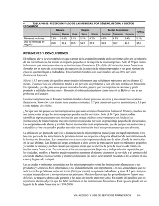 •    TABLA VIII-26: RECEPCIÓN Y USO DE LAS REMESAS, POR GÉNERO, REGIÓN, Y SECTOR
ECONÓMICO
                                Género                 Región                      Sector Económico
                                                                                                                TOTAL
                         Hombres    Mujeres    Costa    Sierra    Oriente   Servicios   Producción   Comercio

Remesas recibidas        3.9%      6.4%       5.1%     5.1%      4.3%       4.8%        4.5%         5.4%       5.1%
Uso de remesas en
                         35.0      39.4       39.5     34.3      23.3       35.9        30.7         40.3       37.6
negocio


RESUMENES Y CONCLUSIONES
El hallazgo clave de este capítulo es que a pesar de la expansión grande en los recientes años en la industria
de las microfinanzas, ha tenido un impacto pequeño en la mayoría de microempresas. Sólo el 29 por ciento
informaron que mantienen ahorros en instituciones financieras. El crédito de las instituciones financieras
formales no es parte de la estrategia de negocios de la mayoría de microempresarios y un gran número de
ellos no quieren llegar a endeudarse. Ellos también tienden a no usar muchos de los otros servicios
financieros formales.
Sólo el 15.7 por ciento de aquéllos entrevistados informaron que solicitaron préstamos en los últimos 12
meses. Cuando ellos los solicitaron, tendió a ser por sólo un préstamo y con sólo una institución financiera.
Exceptuando, quizás, para unos pocos mercados locales, parece que la competencia excesiva y pedir
prestado a múltiples instituciones - llevando al sobreendeudamiento como ocurrió en Bolivia—no es un
problema en Ecuador.
Los microempresarios en Ecuador también tienden a hacer poco uso de otros y más modernos servicios
financieros. Sólo el 6.1 por ciento tiene cuentas corrientes, 7.7 por ciento usó cajeros automáticos y 3.9 por
ciento tarjetas de crédito.
¿Por qué son tan pocos los microempresarios que usan servicios financieros formales? Primero, muchos no
son conscientes de que las microempresas pueden recibir servicios. Sólo el 34.7 por ciento podían
identificar espontáneamente una institución que otorga créditos a microempresarios. Incluso las
instituciones de microfinanzas mayores fueron reconocidas por sólo un porcentaje pequeño de encuestados.
Las cooperativas de ahorro y crédito fueron reconocidas más ampliamente, quizás porque son numerosas y
extendidas y los encuestados pueden recordar una institución local más prontamente que una distante.
La ubicación del punto de servicio y distancia para la microempresa puede jugar un papel importante. Dos
terceras partes de los solicitantes de préstamo tenían sus negocios u hogares alrededor de dos kilómetros de
la institución financiera. La conveniencia era una razón importante dada para la selección de la institución
en la cual ahorrar. Las distancias largas conducen a altos costos de transacción para los préstamos pequeños
y cuentas de ahorro y pueden causar que algunos crean que no merece la pena la molestia de tratar con
instituciones financieras. Para alcanzar a los microempresarios dispersos e independientes esparcidos por
las ciudades, pueblos, y barrios puede requerirse aumentar el número de puntos de servicio y el contacto del
oficial de crédito con los clientes y clientes potenciales (es decir, activamente buscando a los clientes en sus
casas y lugares de trabajo).
Las actitudes y opiniones sostenidas por los microempresarios sobre las instituciones financieras y sus
productos y servicios, bien informados o no, indudablemente son importantes. De esos encuestados que no
solicitaron los préstamos, sobre un tercio (36.6 por ciento) no quieren endeudarse, y otro 14.2 por ciento no
estaban interesados en o no necesitaron un préstamo. Muchos dijeron que los procedimientos fueron muy
difíciles, se requería demasiada garantía y las tasas de interés eran muy altas. Un cuarto de aquéllos que no
reportaron ahorros dijeron que les faltó confianza en las instituciones financieras. Esta opinión puede ser un
legado de la crisis financiera de 1999-2000.


                                                VIII. ACCESO Y USO DE SERVICIOS FINANCIEROS                     119
 