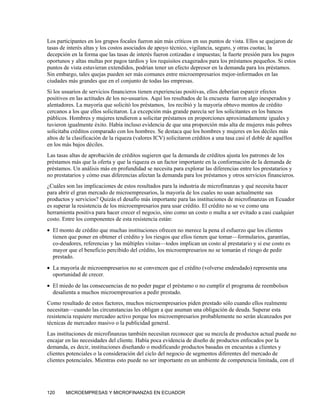 Los participantes en los grupos focales fueron aún más críticos en sus puntos de vista. Ellos se quejaron de
tasas de interés altas y los costos asociados de apoyo técnico, vigilancia, seguro, y otras cuotas; la
decepción en la forma que las tasas de interés fueron cotizadas e impuestas; la fuerte presión para los pagos
oportunos y altas multas por pagos tardíos y los requisitos exagerados para los préstamos pequeños. Si estos
puntos de vista estuvieran extendidos, podrían tener un efecto depresor en la demanda para los préstamos.
Sin embargo, tales quejas pueden ser más comunes entre microempresarios mejor-informados en las
ciudades más grandes que en el conjunto de todas las empresas.
Si los usuarios de servicios financieros tienen experiencias positivas, ellos deberían esparcir efectos
positivos en las actitudes de los no-usuarios. Aquí los resultados de la encuesta fueron algo inesperados y
alentadores. La mayoría que solicitó los préstamos, los recibió y la mayoría obtuvo montos de crédito
cercanos a los que ellos solicitaron. La excepción más grande parecía ser los solicitantes en los bancos
públicos. Hombres y mujeres tendieron a solicitar préstamos en proporciones aproximadamente iguales y
tuvieron igualmente éxito. Había incluso evidencia de que una proporción más alta de mujeres más pobres
solicitaba créditos comparado con los hombres. Se destaca que los hombres y mujeres en los déciles más
altos de la clasificación de la riqueza (valores ICV) solicitaron créditos a una tasa casi el doble de aquéllos
en los más bajos déciles.
Las tasas altas de aprobación de créditos sugieren que la demanda de créditos ajusta los patrones de los
préstamos más que la oferta y que la riqueza es un factor importante en la conformación de la demanda de
préstamos. Un análisis más en profundidad se necesita para explorar las diferencias entre los prestatarios y
no prestatarios y cómo esas diferencias afectan la demanda para los préstamos y otros servicios financieros.
¿Cuáles son las implicaciones de estos resultados para la industria de microfinanzas y qué necesita hacer
para abrir el gran mercado de microempresarios, la mayoría de los cuales no usan actualmente sus
productos y servicios? Quizás el desafío más importante para las instituciones de microfinanzas en Ecuador
es superar la resistencia de los microempresarios para usar crédito. El crédito no se ve como una
herramienta positiva para hacer crecer el negocio, sino como un costo o multa a ser evitado a casi cualquier
costo. Entre los componentes de esta resistencia están:
• El monto de crédito que muchas instituciones ofrecen no merece la pena el esfuerzo que los clientes
  tienen que poner en obtener el crédito y los riesgos que ellos tienen que tomar—formularios, garantías,
  co-deudores, referencias y las múltiples visitas—todos implican un costo al prestatario y si ese costo es
  mayor que el beneficio percibido del crédito, los microempresarios no se tomarán el riesgo de pedir
  prestado.
• La mayoría de microempresarios no se convencen que el crédito (volverse endeudado) representa una
  oportunidad de crecer.
• El miedo de las consecuencias de no poder pagar el préstamo o no cumplir el programa de reembolsos
  desalienta a muchos microempresarios a pedir prestado.
Como resultado de estos factores, muchos microempresarios piden prestado sólo cuando ellos realmente
necesitan—cuando las circunstancias les obligan a que asuman una obligación de deuda. Superar esta
resistencia requiere mercadeo activo porque los microempresarios probablemente no serán alcanzados por
técnicas de mercadeo masivo o la publicidad general.
Las instituciones de microfinanzas también necesitan reconocer que su mezcla de productos actual puede no
encajar en las necesidades del cliente. Había poca evidencia de diseño de productos enfocados por la
demanda, es decir, instituciones diseñando o modificando productos basadas en encuestas a clientes y
clientes potenciales o la consideración del ciclo del negocio de segmentos diferentes del mercado de
clientes potenciales. Mientras esto puede no ser importante en un ambiente de competencia limitada, con el




120     MICROEMPRESAS Y MICROFINANZAS EN ECUADOR
 