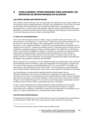 X.          CONCLUSIONES: OPORTUNIDADES PARA EXPANDIR LOS
            SERVICIOS DE MICROFINANZAS EN ECUADOR

LAS CONCLUSIONES MÁS IMPORTANTES
Dos resultados mayores destacan como las conclusiones más importantes de este estudio. Primero, las
microempresas juegan un papel importante en Ecuador: aproximadamente el 24 por ciento de la mano
de obra urbana está comprometida en una actividad microempresarial—principalmente como
microempresario y en menor grado como empleado. Segundo, aunque las microfinanzas han crecido
rápidamente en Ecuador durante los últimos años, la mayoría de microempresas no está accediendo a
los servicios financieros del sector formal o semiformal (ONG).

EL PAPEL DE LAS MICROEMPRESAS

Casi un tercio de los hogares de ingresos medios y bajos en Ecuador incluye por lo menos a una
persona quien es microempresario, y un poco más de 1 millón de personas, aproximadamente el 24.3
por ciento de la mano de obra urbana, están comprometida en esta actividad - ya sea como
empresario o como empleado/trabajador. La definición de microempresa para los propósitos de este
estudio fue muy restrictiva - empresas que emplean menos de 10 personas (incluso el dueño), que son
propietarios y operados por hogares de bajos o medianos ingresos. Si la definición se extiende para
incluir a los profesionales (abogados, contadores y consultores, por ejemplo), las empresas agrícolas
(especialmente granjas pequeñas) y los jornaleros (sobre todo personas en el sub-sector de la
construcción que realizan su labor en diversos sitios de trabajo), los números serían mucho más
grandes. Sin tener en cuenta la definición, las microempresas proporcionan empleo remunerado para
un segmento muy grande de la población nacional adulta.
Dentro del punto de vista económico, las microempresas urbanas en Ecuador tienen ventas anuales de
aproximadamente $6.03 mil millones y ganan aproximadamente $2.36 mil millones en ingreso neto.
Las ventas de microempresas son aproximadamente el 25.7 por ciento del PIB105 de Ecuador, y el
ingreso neto es aproximadamente 10 por ciento del PIB. Las microempresas son, por consiguiente,
una actividad económica importante para el país y para un gran segmento de la población ecuatoriana.
Las microempresas son especialmente importantes para las mujeres porque ellas son
desproporcionadamente activas como microempresarias comparadas con su participación en la
economía como un todo. Las microempresas proveen de oportunidades de obtener ingreso importante
para mujeres solas (solteras, divorciadas, separadas o viudas) y para mujeres que necesitan combinar
el hogar y las actividades del negocio. Es a través de una microempresa que un porcentaje sustancial
de mujeres entra en la fuerza laboral y gana ingreso para ellas y sus hogares.
Es más, el sector microempresarial continuará jugando un papel importante en la vida social y
económica del país. Aunque las microempresas no son particularmente dinámicas y emplean
relativamente pocos empleados no familiares, la mayoría de microempresarios está satisfecho con su
negocio y el ingreso que proporciona, y no planea buscar empleo asalariado.

PARTICIPACIÓN EN MICROFINANZAS

El segundo mayor hallazgo es que, en la mayoría de los casos, los microempresarios no participan en
el sector financiero formal. Sólo 29 por ciento tienen las cuentas de ahorro en instituciones


105
      El PIB de Ecuador está estimado en $23.5 mil millones (datos de UNICEF del 2003).


                                                 X. CONCLUSIONES: OPORTUNIDADES PARA EXPANDIR     129
                                                     LOS SERVICIOS DE MICROFINANZAS EN ECUADOR
 