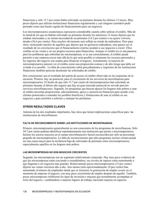 financieras y sólo 15.7 por ciento había solicitado un préstamo durante los últimos 12 meses. Muy
pocos dijeron que utilizan instituciones financieras regularmente y casi ninguno consideró pedir
prestado como una fuente regular de financiamiento para sus negocios.
Los microempresarios ecuatorianos expresaron considerable cautela sobre utilizar el crédito. Más de
la mitad de los que no habían solicitado un préstamo durante los anteriores 12 meses dijeron que no
estaban interesados y no tenían necesidad de un préstamo (14.2 por ciento) o no quiere volverse
deudor (36.6 por ciento). Para muchos obviamente esto reflejó un miedo de endeudarse. Pero para
otros, incluyendo muchos de aquéllos que dijeron que no quisieron endeudarse, esto parece ser el
resultado de no convencerse que el financiamiento externo ayudará a sus negocios a crecer. Ellos
confían en las ventas y en sus propios recursos para financiarse. Aunque el crédito no es una panacea
para los problemas que enfrentan las microempresas, si se usa correctamente, el crédito puede
permitir a una empresa crecer más allá de lo que sería posible si solamente los recursos personales y
los ingresos del negocio son usados para financiar el negocio. Actualmente, la mayoría de
microempresarios parecen ver el crédito como una proposición costosa y de alto riesgo que debe ser
evitada si es posible. La falta de conocimiento sobre procedimientos y requisitos de las instituciones
financieras también parecían desalentar las solicitudes de crédito.
Dos conclusiones son el resultado del patrón de acceso al crédito observado en las respuestas de la
encuesta. Primero, hay un potencial, para el crecimiento de los servicios de microfinanzas para
microempresarios. El hecho de que sólo 15.7 por ciento de microempresarios han solicitado un
préstamo durante el último año sugiere que hay un gran mercado potencial no servido para los
servicios microfinancieros. Segundo, los programas que buscan apoyar los hogares más pobres a usar
el crédito necesitan proporcionar, adicionalmente, apoyo y asesoría no-financiera para ayudar a los
clientes potenciales a entender los posibles beneficios y limitaciones de usar el crédito en sus
negocios y para asistirlos a solicitar y manejar los préstamos.

OTROS RESULTADOS CLAVES
Además de los dos resultados importantes, hay otros que tienen implicaciones específicas para las
instituciones de microfinanzas.

FALTA DE RECONOCIMIENTO SOBRE LAS INSTITUCIONES DE MICROFINANZAS

Primero, microempresarios generalmente no son conscientes de los programas de microfinanzas. Sólo
34.7 por ciento podrían identificar espontáneamente una institución que presta a microempresarios.
Incluso los actores mayores en el campo microfinanciero fueron reconocidos por sólo un porcentaje
pequeño de microempresarios. La falta de reconocimiento que tales programas incluso existen puede
ser una causa mayor para la incidencia baja de solicitudes de préstamo entre microempresarios,
especialmente aquéllos en los hogares más pobres.

LAS MICROEMPRESAS NO SON NEGOCIOS CRECIENTES

Segundo, las microempresas son un segmento relativamente estancado. Hay muy poca evidencia de
que las microempresas estén creciendo o extendiéndose, sus niveles de ingreso estén aumentando o
que llegarían a ser negocios más grandes. Relativamente pocos microempresarios (15 por ciento)
dijeron sus ventas crecieron año a año. Aun menos (sólo aproximadamente 10 por ciento) han
aumentado el número de empleados desde que se iniciaron; la generación de empleo ocurre en el
momento de empezar el negocio, con muy poco crecimiento de empleo después de aquello. También,
pocas microempresas exhibieron los tipos de inversión o mejoras que normalmente acompañan al
éxito del negocio—cambiándose a mejores lugares de trabajo, haciendo mejoras en espacios



130     MICROEMPRESAS Y MICROFINANZAS EN ECUADOR
 