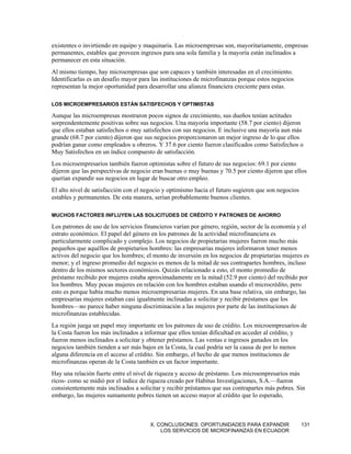 existentes o invirtiendo en equipo y maquinaria. Las microempresas son, mayoritariamente, empresas
permanentes, estables que proveen ingresos para una sola familia y la mayoría están inclinados a
permanecer en esta situación.
Al mismo tiempo, hay microempresas que son capaces y también interesadas en el crecimiento.
Identificarlas es un desafío mayor para las instituciones de microfinanzas porque estos negocios
representan la mejor oportunidad para desarrollar una alianza financiera creciente para estas.

LOS MICROEMPRESARIOS ESTÁN SATISFECHOS Y OPTIMISTAS

Aunque las microempresas mostraron pocos signos de crecimiento, sus dueños tenían actitudes
sorprendentemente positivas sobre sus negocios. Una mayoría importante (58.7 por ciento) dijeron
que ellos estaban satisfechos o muy satisfechos con sus negocios. E inclusive una mayoría aun más
grande (68.7 por ciento) dijeron que sus negocios proporcionaron un mejor ingreso de lo que ellos
podrían ganar como empleados u obreros. Y 37.6 por ciento fueron clasificados como Satisfechos o
Muy Satisfechos en un índice compuesto de satisfacción.
Los microempresarios también fueron optimistas sobre el futuro de sus negocios: 69.1 por ciento
dijeron que las perspectivas de negocio eran buenas o muy buenas y 70.5 por ciento dijeron que ellos
querían expandir sus negocios en lugar de buscar otro empleo.
El alto nivel de satisfacción con el negocio y optimismo hacia el futuro sugieren que son negocios
estables y permanentes. De esta manera, serían probablemente buenos clientes.

MUCHOS FACTORES INFLUYEN LAS SOLICITUDES DE CRÉDITO Y PATRONES DE AHORRO

Los patrones de uso de los servicios financieros varían por género, región, sector de la economía y el
estrato económico. El papel del género en los patrones de la actividad microfinanciera es
particularmente complicado y complejo. Los negocios de propietarias mujeres fueron mucho más
pequeños que aquéllos de propietarios hombres: las empresarias mujeres informaron tener menos
activos del negocio que los hombres; el monto de inversión en los negocios de propietarias mujeres es
menor; y el ingreso promedio del negocio es menos de la mitad de sus contrapartes hombres, incluso
dentro de los mismos sectores económicos. Quizás relacionado a esto, el monto promedio de
préstamo recibido por mujeres estaba aproximadamente en la mitad (52.9 por ciento) del recibido por
los hombres. Muy pocas mujeres en relación con los hombres estaban usando el microcrédito, pero
esto es porque había mucho menos microempresarias mujeres. En una base relativa, sin embargo, las
empresarias mujeres estaban casi igualmente inclinadas a solicitar y recibir préstamos que los
hombres—no parece haber ninguna discriminación a las mujeres por parte de las instituciones de
microfinanzas establecidas.
La región juega un papel muy importante en los patrones de uso de crédito. Los microempresarios de
la Costa fueron los más inclinados a informar que ellos tenían dificultad en acceder al crédito, y
fueron menos inclinados a solicitar y obtener préstamos. Las ventas e ingresos ganados en los
negocios también tienden a ser más bajos en la Costa, la cual podría ser la causa de por lo menos
alguna diferencia en el acceso al crédito. Sin embargo, el hecho de que menos instituciones de
microfinanzas operan de la Costa también es un factor importante.
Hay una relación fuerte entre el nivel de riqueza y acceso de préstamo. Los microempresarios más
ricos- como se midió por el índice de riqueza creado por Habitus Investigaciones, S.A.—fueron
consistentemente más inclinados a solicitar y recibir préstamos que sus contrapartes más pobres. Sin
embargo, las mujeres sumamente pobres tienen un acceso mayor al crédito que lo esperado,



                                       X. CONCLUSIONES: OPORTUNIDADES PARA EXPANDIR                  131
                                           LOS SERVICIOS DE MICROFINANZAS EN ECUADOR
 