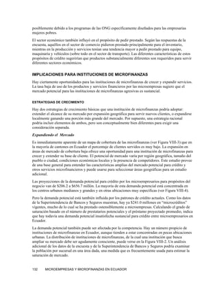posiblemente debido a los programas de las ONG específicamente diseñados para las empresarias
mujeres pobres.
El sector económico también influyó en el propósito de pedir prestado. Según las respuestas de la
encuesta, aquéllos en el sector de comercio pidieron prestado principalmente para el inventario,
mientras en la producción y servicios tenían una tendencia mayor a pedir prestado para equipo,
maquinaria y vehículos (sobre todo en el sector de transporte). Las diferentes características de estos
propósitos de crédito sugerirían que productos substancialmente diferentes son requeridos para servir
diferentes sectores económicos.

IMPLICACIONES PARA INSTITUCIONES DE MICROFINANZAS
Hay ciertamente oportunidades para las instituciones de microfinanzas de crecer y expandir servicios.
La tasa baja de uso de los productos y servicios financieros por las microempresas sugiere que el
mercado potencial para las instituciones de microfinanzas agresivas es sustancial.

ESTRATEGIAS DE CRECIMIENTO

Hay dos estrategias de crecimiento básicas que una institución de microfinanzas podría adoptar:
extender el alcance de su mercado por expansión geográfica para servir nuevos clientes, o expandirse
localmente ganando una porción más grande del mercado. Por supuesto, una estrategia racional
podría incluir elementos de ambos, pero son conceptualmente bien diferentes para exigir una
consideración separada.
Expandiendo el Mercado
Es inmediatamente aparente de un mapa de cobertura de las microfinanzas (ver Figura VIII-3) que en
la mayoría de cantones en Ecuador el porcentaje de clientes servidos es muy bajo. La expansión en
áreas de mercado de cobertura baja ofrece una oportunidad para una institución de microfinanzas para
crecer y extender su base de cliente. El potencial de mercado varía por región geográfica, tamaño del
pueblo o ciudad, condiciones económicas locales y la presencia de competidores. Este estudio provee
de una base general para entender las características amplias del mercado potencial para crédito y
otros servicios microfinancieros y puede usarse para seleccionar áreas geográficas para un estudio
adicional.
Las proyecciones de la demanda potencial para crédito por los microempresarios para propósitos del
negocio van de $206.2 a $656.7 millón. La mayoría de esta demanda potencial está concentrada en
los centros urbanos medianos y grandes y en otras ubicaciones muy específicas (ver Figura VIII-4).
Pero la demanda potencial está también influida por los patrones de crédito actuales. Como los datos
de la Superintendencia de Bancos y Seguros muestran, hay ya $241.0 millones en “microcréditos”
vigentes, mucho de lo cual se ha prestado ostensiblemente a microempresas. Calculando el grado de
saturación basado en el número de prestatarios potenciales y el préstamo proyectado promedio, indica
que hay todavía una demanda potencial insatisfecha sustancial para crédito entre microempresarios en
Ecuador.
La demanda potencial también puede ser afectada por la competencia. Hay un número propicio de
instituciones de microfinanzas en Ecuador, aunque tienden a estar concentradas en pocas ubicaciones
urbanas. La distribución de instituciones de microfinanzas, de la cual una institución que busca
ampliar su mercado debe ser agudamente consciente, puede verse en la Figura VIII-2. Un análisis
adicional de los datos de la encuesta y de la Superintendencia de Bancos y Seguros podría examinar
la población por sucursal en una área dada, una medida que es frecuentemente usada para estimar la
saturación de mercado.


132     MICROEMPRESAS Y MICROFINANZAS EN ECUADOR
 