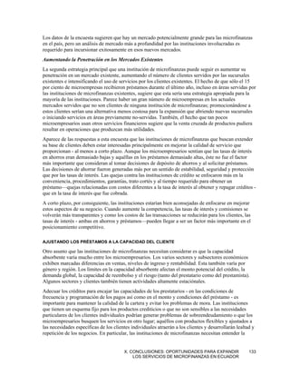 Los datos de la encuesta sugieren que hay un mercado potencialmente grande para las microfinanzas
en el país, pero un análisis de mercado más a profundidad por las instituciones involucradas es
requerido para incursionar exitosamente en esos nuevos mercados.
Aumentando la Penetración en los Mercados Existentes
La segunda estrategia principal que una institución de microfinanzas puede seguir es aumentar su
penetración en un mercado existente, aumentando el número de clientes servidos por las sucursales
existentes e intensificando el uso de servicios por los clientes existentes. El hecho de que sólo el 15
por ciento de microempresas recibieron préstamos durante el último año, incluso en áreas servidas por
las instituciones de microfinanzas existentes, sugiere que esta sería una estrategia apropiada para la
mayoría de las instituciones. Parece haber un gran número de microempresas en los actuales
mercados servidos que no son clientes de ninguna institución de microfinanzas; promocionándose a
estos clientes serían una alternativa menos costosa para la expansión que abriendo nuevas sucursales
o iniciando servicios en áreas previamente no-servidas. También, el hecho que tan pocos
microempresarios usan otros servicios financieros sugiere que la venta cruzada de productos pudiera
resultar en operaciones que produzcan más utilidades.
Aparece de las respuestas a esta encuesta que las instituciones de microfinanzas que buscan extender
su base de clientes deben estar interesadas principalmente en mejorar la calidad de servicio que
proporcionan - al menos a corto plazo. Aunque los microempresarios sentían que las tasas de interés
en ahorros eran demasiado bajas y aquéllas en los préstamos demasiado altas, éste no fue el factor
más importante que consideran al tomar decisiones de depósito de ahorros y al solicitar préstamos.
Las decisiones de ahorrar fueron generadas más por un sentido de estabilidad, seguridad y protección
que por las tasas de interés. Las quejas contra las instituciones de crédito se enfocaron más en la
conveniencia, procedimientos, garantías, trato cortés y al tiempo requerido para obtener un
préstamo—quejas relacionadas con costos diferentes a la tasa de interés al obtener y repagar créditos -
que en la tasa de interés que fue cobrada.
A corto plazo, por consiguiente, las instituciones estarían bien aconsejadas de enfocarse en mejorar
estos aspectos de su negocio. Cuando aumente la competencia, las tasas de interés y comisiones se
volverán más transparentes y como los costos de las transacciones se reducirán para los clientes, las
tasas de interés - ambas en ahorros y préstamos—pueden llegar a ser un factor más importante en el
posicionamiento competitivo.

AJUSTANDO LOS PRÉSTAMOS A LA CAPACIDAD DEL CLIENTE

Otro asunto que las instituciones de microfinanzas necesitan considerar es que la capacidad
absorbente varía mucho entre los microempresarios. Los varios sectores y subsectores económicos
exhiben marcadas diferencias en ventas, niveles de ingreso y rentabilidad. Esta también varía por
género y región. Los límites en la capacidad absorbente afectan el monto potencial del crédito, la
demanda global, la capacidad de reembolso y el riesgo (tanto del prestatario como del prestamista).
Algunos sectores y clientes también tienen actividades altamente estaciónales.
Adecuar los créditos para encajar las capacidades de los prestatarios - en las condiciones de
frecuencia y programación de los pagos así como en el monto y condiciones del préstamo - es
importante para mantener la calidad de la cartera y evitar los problemas de mora. Las instituciones
que tienen un esquema fijo para los productos crediticios o que no son sensibles a las necesidades
particulares de los clientes individuales podrían generar problemas de sobreendeudamiento o que los
microempresarios busquen los servicios en otro lugar; aquéllos con productos flexibles y ajustados a
las necesidades específicas de los clientes individuales atraerán a los clientes y desarrollarán lealtad y
repetición de los negocios. En particular, las instituciones de microfinanzas necesitan entender la


                                        X. CONCLUSIONES: OPORTUNIDADES PARA EXPANDIR                   133
                                            LOS SERVICIOS DE MICROFINANZAS EN ECUADOR
 