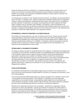 institución financiera formal o semiformal. La excepción principal a esto es que las mujeres en el
estrato socio-económico más bajo actualmente tienen acceso al crédito en un grado mayor que
hombres en este grupo socio-económico, probablemente debido al énfasis puesto en alcanzar a las
mujeres pobres por muchas ONGs.
Los donantes que se enfocan en este mercado necesitan reconocer, sin embargo, que incrementando el
acceso al crédito - a cualquier costo - podría no representar un beneficio positivo para las empresarias
mujeres en ausencia de programas complementarios para reducir otras restricciones y los problemas
que ellas enfrentan. En particular, a las mujeres microempresarias les falta en general movilidad
(tanto su trabajo como sus mercados están limitados a sus hogares) y están concentradas en un
número limitado de subsectores económicos (ocupaciones) que enfrentan restricciones severas en los
mercados y competencia de productos. Enfocarse en estas restricciones puede ser más importante que
aumentar el volumen de crédito disponible a las empresarias mujeres.

EXTENDIÉNDO EL SERVICIO FINANCIERO A LAS ÁREAS RURALES

Este estudio, por razones prácticas y de costo, no incluye el sector rural. Aunque el sector rural ha
estado declinando en importancia relativa en los años recientes, hay todavía una población rural
considerable de trabajadores por cuenta propia, personas económicamente activas. Debido a que se
relaciona estrechamente la pobreza a la “ruralidad”, los donantes están bien aconsejados de mostrar
un fuerte interés en esta área y continuar el apoyo por expandir los servicios financieros y no
financieros más profundamente en áreas rurales.

ESTIMULANDO EL CRECIMIENTO ECONÓMICO

El enfoque de algunos donantes ha cambiado del alivio de la pobreza y el desarrollo microempresarial
a un enfoque en un crecimiento económico basado en la sostenibilidad de las instituciones financieras
y de las grandes empresas que son capaces de generar empleo. No hay nada inherentemente
equivocado o incorrecto en este cambio en el enfoque. El sector formal de las instituciones
financieras esta bien adecuado para proveer servicios financieros a esos sectores microempresariales
que están interesados en crecer y expandirse. La tendencia natural de las instituciones de
microfinanzas es subirse en el mercado - para atender de manera creciente a las empresas más
grandes, más exitosas y empresas en crecimiento en vez de continuar con un enfoque social o de
mitigación de la pobreza.

OTRAS OPORTUNIDADES

Los problemas enfrentados por los encuestados sugieren que, en muchos si no la mayoría de los
casos, proveer de acceso adicional al crédito podría no ser efectivo en estimular el crecimiento y éxito
de las microempresas.
Usar el sector formal de crédito puede ayudar a un negocio a producir más, o producir a menor costo
–los dos pueden ser beneficios positivos. Sin embargo, si el problema es uno de demasiados
competidores en un mercado limitado, o demasiado poco poder adquisitivo en la población del
cliente, producir más puede no ayudar. Producir algo al más bajo costo podría mejorar los márgenes,
pero sólo si hay una demanda para artículos o servicios en un mercado competitivo.
Muchas de las condiciones descritas por los encuestados - aumento de la competencia, falta de
crecimiento en ventas, baja demanda - sugieren que aumentar el suministro de crédito podría no
beneficiar a muchos microempresarios. Los donantes necesitan considerar los tipos de servicio no
financieros que pueden hacer una diferencia en la segmentación del mercado, la mejor calidad del
producto, producción más eficaz, mercadeo y comprensión de los gustos de los clientes.

                                       X. CONCLUSIONES: OPORTUNIDADES PARA EXPANDIR                  135
                                           LOS SERVICIOS DE MICROFINANZAS EN ECUADOR
 