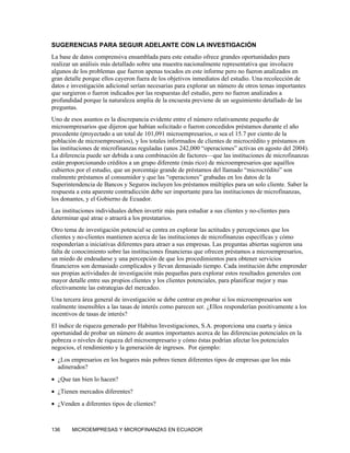 SUGERENCIAS PARA SEGUIR ADELANTE CON LA INVESTIGACIÓN
La base de datos comprensiva ensamblada para este estudio ofrece grandes oportunidades para
realizar un análisis más detallado sobre una muestra nacionalmente representativa que involucre
algunos de los problemas que fueron apenas tocados en este informe pero no fueron analizados en
gran detalle porque ellos cayeron fuera de los objetivos inmediatos del estudio. Una recolección de
datos e investigación adicional serían necesarias para explorar un número de otros temas importantes
que surgieron o fueron indicados por las respuestas del estudio, pero no fueron analizados a
profundidad porque la naturaleza amplia de la encuesta previene de un seguimiento detallado de las
preguntas.
Uno de esos asuntos es la discrepancia evidente entre el número relativamente pequeño de
microempresarios que dijeron que habían solicitado o fueron concedidos préstamos durante el año
precedente (proyectado a un total de 101,091 microempresarios, o sea el 15.7 por ciento de la
población de microempresarios), y los totales informados de clientes de microcrédito y préstamos en
las instituciones de microfinanzas reguladas (unos 242,000 “operaciones” activas en agosto del 2004).
La diferencia puede ser debida a una combinación de factores—que las instituciones de microfinanzas
están proporcionando créditos a un grupo diferente (más rico) de microempresarios que aquéllos
cubiertos por el estudio, que un porcentaje grande de préstamos del llamado “microcrédito” son
realmente préstamos al consumidor y que las “operaciones” grabadas en los datos de la
Superintendencia de Bancos y Seguros incluyen los préstamos múltiples para un solo cliente. Saber la
respuesta a esta aparente contradicción debe ser importante para las instituciones de microfinanzas,
los donantes, y el Gobierno de Ecuador.
Las instituciones individuales deben invertir más para estudiar a sus clientes y no-clientes para
determinar qué atrae o atraerá a los prestatarios.
Otro tema de investigación potencial se centra en explorar las actitudes y percepciones que los
clientes y no-clientes mantienen acerca de las instituciones de microfinanzas específicas y cómo
responderían a iniciativas diferentes para atraer a sus empresas. Las preguntas abiertas sugieren una
falta de conocimiento sobre las instituciones financieras que ofrecen préstamos a microempresarios,
un miedo de endeudarse y una percepción de que los procedimientos para obtener servicios
financieros son demasiado complicados y llevan demasiado tiempo. Cada institución debe emprender
sus propias actividades de investigación más pequeñas para explorar estos resultados generales con
mayor detalle entre sus propios clientes y los clientes potenciales, para planificar mejor y mas
efectivamente las estrategias del mercadeo.
Una tercera área general de investigación se debe centrar en probar si los microempresarios son
realmente insensibles a las tasas de interés como parecen ser. ¿Ellos responderían positivamente a los
incentivos de tasas de interés?
El índice de riqueza generado por Habitus Investigaciones, S.A. proporciona una cuarta y única
oportunidad de probar un número de asuntos importantes acerca de las diferencias potenciales en la
pobreza o niveles de riqueza del microempresario y cómo éstas podrían afectar los potenciales
negocios, el rendimiento y la generación de ingresos. Por ejemplo:
• ¿Los empresarios en los hogares más pobres tienen diferentes tipos de empresas que los más
  adinerados?
• ¿Que tan bien lo hacen?
• ¿Tienen mercados diferentes?
• ¿Venden a diferentes tipos de clientes?



136     MICROEMPRESAS Y MICROFINANZAS EN ECUADOR
 