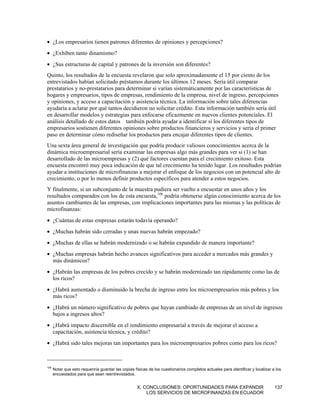 • ¿Los empresarios tienen patrones diferentes de opiniones y percepciones?
• ¿Exhiben tanto dinamismo?
• ¿Sus estructuras de capital y patrones de la inversión son diferentes?
Quinto, los resultados de la encuesta revelaron que solo aproximadamente el 15 por ciento de los
entrevistados habían solicitado préstamos durante los últimos 12 meses. Sería útil comparar
prestatarios y no-prestatarios para determinar si varían sistemáticamente por las características de
hogares y empresarios, tipos de empresas, rendimiento de la empresa, nivel de ingreso, percepciones
y opiniones, y acceso a capacitación y asistencia técnica. La información sobre tales diferencias
ayudaría a aclarar por qué tantos decidieron no solicitar crédito. Esta información también sería útil
en desarrollar modelos y estrategias para enfocarse eficazmente en nuevos clientes potenciales. El
análisis detallado de estos datos también podría ayudar a identificar si los diferentes tipos de
empresarios sostienen diferentes opiniones sobre productos financieros y servicios y sería el primer
paso en determinar cómo rediseñar los productos para encajar diferentes tipos de clientes.
Una sexta área general de investigación que podría producir valiosos conocimientos acerca de la
dinámica microempresarial sería examinar las empresas algo más grandes para ver si (1) se han
desarrollado de las microempresas y (2) qué factores cuentan para el crecimiento exitoso. Esta
encuesta encontró muy poca indicación de que tal crecimiento ha tenido lugar. Los resultados podrían
ayudar a instituciones de microfinanzas a mejorar el enfoque de los negocios con un potencial alto de
crecimiento, o por lo menos definir productos específicos para atender a estos negocios.
Y finalmente, si un subconjunto de la muestra pudiera ser vuelto a encuestar en unos años y los
resultados comparados con los de esta encuesta,106 podría obtenerse algún conocimiento acerca de los
asuntos cambiantes de las empresas, con implicaciones importantes para las mismas y las políticas de
microfinanzas:
• ¿Cuántas de estas empresas estarán todavía operando?
• ¿Muchas habrán sido cerradas y unas nuevas habrán empezado?
• ¿Muchas de ellas se habrán modernizado o se habrán expandido de manera importante?
• ¿Muchas empresas habrán hecho avances significativos para acceder a mercados más grandes y
  más dinámicos?
• ¿Habrán las empresas de los pobres crecido y se habrán modernizado tan rápidamente como las de
  los ricos?
• ¿Habrá aumentado o disminuido la brecha de ingreso entre los microempresarios más pobres y los
  más ricos?
• ¿Habrá un número significativo de pobres que hayan cambiado de empresas de un nivel de ingresos
  bajos a ingresos altos?
• ¿Habrá impacto discernible en el rendimiento empresarial a través de mejorar el acceso a
  capacitación, asistencia técnica, y crédito?
• ¿Habrá sido tales mejoras tan importantes para los microempresarios pobres como para los ricos?



106
      Notar que esto requeriría guardar las copias físicas de los cuestionarios completos actuales para identificar y localizar a los
      encuestados para que sean reentrevistados.


                                                    X. CONCLUSIONES: OPORTUNIDADES PARA EXPANDIR                                 137
                                                        LOS SERVICIOS DE MICROFINANZAS EN ECUADOR
 