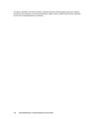 Los datos contenidos en las bases de datos e informes para este estudio pueden usarse para explorar
muchas de estas preguntas con mayor profundidad y sugerir temas y análisis adicional que mejorarán
los servicios al microempresario ecuatoriano.




138     MICROEMPRESAS Y MICROFINANZAS EN ECUADOR
 