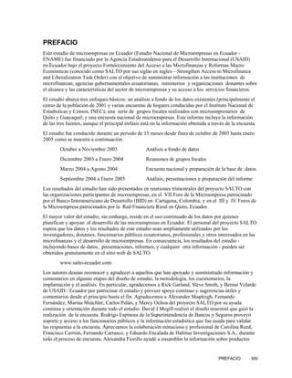 PREFACIO
Este estudio de microempresas en Ecuador (Estudio Nacional de Microempresas en Ecuador -
ENAME) fue financiado por la Agencia Estadounidense para el Desarrollo Internacional (USAID)
en Ecuador bajo el proyecto Fortalecimiento del Acceso a las Microfinanzas y Reformas Macro
Económicas (conocido como SALTO por sus siglas en ingles—Strengthen Access to Microfinance
and Liberalization Task Order) con el objetivo de suministrar información a las instituciones de
microfinanzas, agencias gubernamentales ecuatorianas, ministerios y organizaciones donantes sobre
el alcance y las características del sector de microempresas y su acceso a los servicios financieros.
El estudio abarca tres enfoques básicos: un análisis a fondo de los datos existentes (principalmente el
censo de la población de 2001 y varias encuestas de hogares conducidas por el Instituto Nacional de
Estadísticas y Censos, INEC); una serie de grupos focales realizados con microempresarios de
Quito y Guayaquil; y una encuesta nacional de microempresas. Este informe incluye la información
de las tres fuentes, aunque el principal énfasis está en la información obtenida a través de la encuesta.
El estudio fue conducido durante un periodo de 15 meses desde fines de octubre de 2003 hasta enero
2005 como se muestra a continuación:
        Octubre a Noviembre 2003                  Análisis a fondo de datos
        Diciembre 2003 a Enero 2004               Reuniones de grupos focales
        Marzo 2004 a Agosto 2004                  Encuesta nacional y preparación de la base de datos
        Septiembre 2004 a Enero 2005              Análisis, presentaciones y preparación del informe
Los resultados del estudio han sido presentados en reuniones trimestrales del proyecto SALTO con
las organizaciones participantes de microempresas, en el VII Foro de la Microempresa patrocinado
por el Banco Interamericano de Desarrollo (BID) en Cartagena, Colombia, y en el III y IV Foros de
la Microempresa patrocinados por la Red Financiera Rural en Quito, Ecuador.
El mayor valor del estudio, sin embargo, reside en el uso continuado de los datos por quienes
planifican y apoyan al desarrollo de las microempresas en Ecuador. El personal del proyecto SALTO
espera que los datos y los resultados de este estudio sean ampliamente utilizados por los
investigadores, donantes, funcionarios públicos ecuatorianos, profesionales y otros interesados en las
microfinanzas y el desarrollo de microempresas. En consecuencia, los resultados del estudio -
incluyendo bases de datos, presentaciones, informes, y cualquier otra información - pueden ser
obtenidos gratuitamente en el sitio web de SALTO:
        www.salto-ecuador.com
Los autores desean reconocer y agradecer a aquellos que han apoyado y suministrado información y
comentarios en algunas etapas del diseño de estudio, la metodología, los cuestionarios, la
implantación y el análisis. En particular, agradecemos a Rick Garland, Steve Smith, y Bernai Velarde
de USAID / Ecuador por patrocinar el estudio y proveer apoyo continuo y sugerencias útiles y
comentarios desde el principio hasta el fin. Agradecemos a Alexander Shapleigh, Fernando
Fernández, Marina Mutchler, Carlos Palán, y Mercy Ochoa del proyecto SALTO por su ayuda
continua y orientación durante todo el estudio. David J Megill realizó el diseño muestral que guió la
realización de la encuesta. Rodrigo Espinosa de la Superintendencia de Bancos y Seguros proveyó
soporte y acceso a los funcionarios públicos y la información estadística que fue usada para validar
las respuestas a la encuesta. Apreciamos la colaboración minuciosa y profesional de Carolina Reed,
Francisco Carrión, Fernando Carrasco, y Eduardo Encalada de Habitus Investigaciones S.A., durante
todo el proceso de encuesta. Alexandra Fiorillo ayudó a ensamblar la información sobre productos


                                                                                      PREFACIO        XIII
 