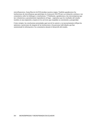 microfinancieros. Ioana Bouvier de DAI produjo nuestros mapas. También agradecemos las
instituciones de microfinanzas que participan en el proyecto SALTO por su evaluación continua y sus
comentarios sobre los hallazgos y conclusiones. Y finalmente, agradecemos a las microempresas que
tan voluntariosa y pacientemente respondieron al largo—esperamos que los resultados del estudio
resulten en una expansión y mejora en los servicios que respaldan su crecimiento y prosperidad.
Como siempre, las conclusiones presentadas aquí son de los autores y no necesariamente reflejan las
opiniones o posiciones de ninguna de las instituciones y las personas individuales que han
suministrado la información o los comentarios durante el desarrollo del estudio.




XIV     MICROEMPRESAS Y MICROFINANZAS EN ECUADOR
 