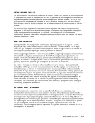IMPACTO EN EL EMPLEO
Las microempresas son una fuente importante de empleo. Para la vasta mayoría de microempresarios,
la empresa es una fuente de autoempleo. Cerca del 70 por ciento de microempresas ecuatorianas no
emplean trabajadores o asistentes además del microempresario. Además, tienden a no crecer: en la
gran mayoría de microempresas, el empleo se genera cuando se forma y crece muy poco después.
Solo el 10 por ciento de las microempresas han incrementado el nivel de empleo durante la vida del
negocio.
Los negocios cuyos propietarios son hombres tienden a generar más empleo que aquellos cuya
propietaria es una mujer. Esto principalmente porque los negocios cuyos propietarios son mujeres
tienen mayor probabilidad que operen en las casas y llevar empleados externos a èsta es
problemático. Aún más, los negocios manejados por hombres tienden a ser más grandes, con mayor
inversión, capacidad y ventas.

VENTAS E INGRESOS
La mayoría de los microempresarios dependen del ingreso que ganan en su negocio. La vasta
mayoría (86.9 por ciento) opera su negocio como una actividad a tiempo completo y el 94.3 por
ciento dice que la empresa es su única fuente de ingresos. Para el 67.7 por ciento de las familias, la
microempresa constituye la principal fuente de ganancias de la familia.
La microempresa promedio tuvo ventas mensuales de $778, que produjo un ingreso familiar mensual
neto de $308, o un ingreso familiar anual neto de $3,696. Las empresas cuyas propietarias son
mujeres tienen ventas mucho más bajas y generan significativamente menos ganancias que las
empresas de hombres. Las empresas en el sector de comercio tienen generalmente ventas más altas en
general y generan más ganancias que las empresas de servicios o de producción.
Las ventas y los ingresos constituyen la base para hacer crecer la empresa y para determinar la
cantidad del crédito que un cliente puede razonablemente absorber y pagar. Las instituciones de
microfinanzas que se enfocan en los microempresarios tienen que considerar cuidadosamente las
limitaciones de pago que estas dos condiciones demuestran. Si se basan en las ventas y ganancias, las
microempresarias mujeres, por ejemplo, tienen una capacidad de pago de los préstamos más limitada
que sus homólogos hombres. Similarmente, las empresas de la Costa no parecen calificar para
préstamos tan grandes como aquellas de las otras dos regiones. Las diferencias entre empresas de
varios subsectores en relación con su habilidad de generar ingresos son también importantes y
consistentes. Las IMFs tienen que tomar en cuenta estas diferencias para planificar las estrategias
crediticias y la expansión del mercado.

SATISFACCION Y OPTIMISMO
Los microempresarios ecuatorianos están en general satisfechos con sus empresas y están
comprometidos a continuar con sus microempresas. Hay poca indicación de que fueron forzados a
convertirse en microempresarios debido a la falta de otras oportunidades; la mayoría abrumadora de
microempresarios eligió empezar su propia empresa debido a un deseo de mayor independencia o
porque percibían una oportunidad para ganar más. También hay poca indicación de que abandonarían
sus empresas para buscar empleo renumerado. Además, a la mayoría de los empresarios les gustaría
ver que sus empresas crezcan en vez de cambiar de empleo o permanecer como están. En
consecuencia, las microempresas parecen representar un segmento estable de la economía en vez de
uno temporal o de transición.




                                                                          RESUMEN EJECUTIVO          XVII
 