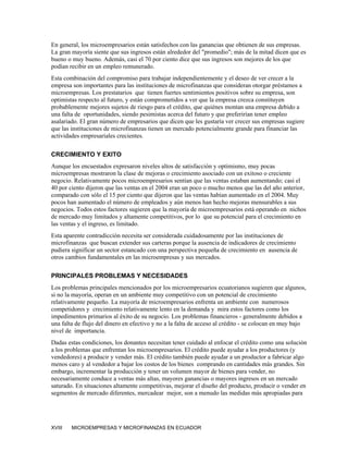 En general, los microempresarios están satisfechos con las ganancias que obtienen de sus empresas.
La gran mayoría siente que sus ingresos están alrededor del "promedio"; más de la mitad dicen que es
bueno o muy bueno. Además, casi el 70 por ciento dice que sus ingresos son mejores de los que
podían recibir en un empleo remunerado.
Esta combinación del compromiso para trabajar independientemente y el deseo de ver crecer a la
empresa son importantes para las instituciones de microfinanzas que consideran otorgar préstamos a
microempresas. Los prestatarios que tienen fuertes sentimientos positivos sobre su empresa, son
optimistas respecto al futuro, y están comprometidos a ver que la empresa crezca constituyen
probablemente mejores sujetos de riesgo para el crédito, que quiénes montan una empresa debido a
una falta de oportunidades, siendo pesimistas acerca del futuro y que preferirían tener empleo
asalariado. El gran número de empresarios que dicen que les gustaría ver crecer sus empresas sugiere
que las instituciones de microfinanzas tienen un mercado potencialmente grande para financiar las
actividades empresariales crecientes.

CRECIMIENTO Y EXITO
Aunque los encuestados expresaron niveles altos de satisfacción y optimismo, muy pocas
microempresas mostraron la clase de mejoras o crecimiento asociado con un exitoso o creciente
negocio. Relativamente pocos microempresarios sentían que las ventas estaban aumentando; casi el
40 por ciento dijeron que las ventas en el 2004 eran un poco o mucho menos que las del año anterior,
comparado con sólo el 15 por ciento que dijeron que las ventas habían aumentado en el 2004. Muy
pocos han aumentado el número de empleados y aún menos han hecho mejoras mensurables a sus
negocios. Todos estos factores sugieren que la mayoría de microempresarios está operando en nichos
de mercado muy limitados y altamente competitivos, por lo que su potencial para el crecimiento en
las ventas y el ingreso, es limitado.
Esta aparente contradicción necesita ser considerada cuidadosamente por las instituciones de
microfinanzas que buscan extender sus carteras porque la ausencia de indicadores de crecimiento
pudiera significar un sector estancado con una perspectiva pequeña de crecimiento en ausencia de
otros cambios fundamentales en las microempresas y sus mercados.

PRINCIPALES PROBLEMAS Y NECESIDADES
Los problemas principales mencionados por los microempresarios ecuatorianos sugieren que algunos,
si no la mayoría, operan en un ambiente muy competitivo con un potencial de crecimiento
relativamente pequeño. La mayoría de microempresarios enfrenta un ambiente con numerosos
competidores y crecimiento relativamente lento en la demanda y mira estos factores como los
impedimentos primarios al éxito de su negocio. Los problemas financieros - generalmente debidos a
una falta de flujo del dinero en efectivo y no a la falta de acceso al crédito - se colocan en muy bajo
nivel de importancia.
Dadas estas condiciones, los donantes necesitan tener cuidado al enfocar el crédito como una solución
a los problemas que enfrentan los microempresarios. El crédito puede ayudar a los productores (y
vendedores) a producir y vender más. El crédito también puede ayudar a un productor a fabricar algo
menos caro y al vendedor a bajar los costos de los bienes comprando en cantidades más grandes. Sin
embargo, incrementar la producción y tener un volumen mayor de bienes para vender, no
necesariamente conduce a ventas más altas, mayores ganancias o mayores ingresos en un mercado
saturado. En situaciones altamente competitivas, mejorar el diseño del producto, producir o vender en
segmentos de mercado diferentes, mercadear mejor, son a menudo las medidas más apropiadas para




XVIII   MICROEMPRESAS Y MICROFINANZAS EN ECUADOR
 