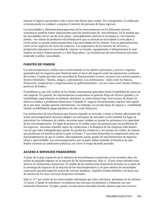 mejorar el ingreso que producir más o tener más bienes para vender. Por consiguiente, el crédito por
si mismo puede no conducir a mejorar el sustento de personas de bajos ingresos.
Las necesidades y diferentes preocupaciones de las microempresas en los diferentes sectores
económicos también tienen implicaciones para las instituciones de microfinanzas. En la medida que
las necesidades claves son de corto plazo—principalmente relativas al inventario y a las materias
primas—las ofertas de productos microfinancieros que se enfocan en actividades a corto plazo y
ciclos cortos se ajustan relativamente bien a las necesidades de los clientes. Esto es particularmente
cierto en los negocios de sector de comercio. Los empresarios de los sectores de servicios y
producción expresaron la necesidad de mejorar sus locales, equipamiento é infraestructura lo cual
implica un mayor financiamiento y a más largo plazo. Las instituciones de microfinanzas necesitan
responder a ambas necesidades.

FUENTES DE FONDOS
Los microempresarios confían casi exclusivamente en los ahorros personales y activos e ingresos
generados por los negocios para financiar tanto el inicio del negocio como las operaciones continuas
del mismo. Cuando perciben una necesidad de financiamiento externo, recurren casi exclusivamente a
fuentes informales - familia, amigos, y prestamistas. Las instituciones—tales como los bancos,
financieras, cooperativas, u organizaciones no gubernamentales—no son vistas como fuentes fiables o
positivas de fondos.
El problema es que sólo confiar en los fondos internamente generados limita la habilidad de crecer de
una empresa. En general, las microempresas ecuatorianas no generan flujos de efectivo grandes y la
rentabilidad, especialmente en términos absolutos, es relativamente baja. Esta escasez de dinero en
efectivo conduce a problemas financieros. Expandir el negocio frecuentemente requiere más capital
de lo que éstas puedan generar internamente, sin embargo, los niveles bajos de ingreso y rentabilidad
limitan su habilidad de pagar préstamos de alto costo financiero.
Las instituciones de microfinanzas que buscan expandir su mercado y atraer a clientes adicionales del
sector microempresarial necesitan adaptar sus estrategias de mercadeo a esta realidad. En lugar de
maximizar los volúmenes de crédito, necesitan tener cuidado en ajustar los préstamos a la capacidad
de los microempresarios. En lugar de promover el crédito como una panacea para los problemas de
los negocios, necesitan entender mejor las condiciones y la dinámica de las empresas individuales
con las que están trabajando para ajustar los productos crediticios y los montos de crédito, de manera
que produzcan un beneficio positivo para el cliente. Y necesitan desarrollar la comprensión entre los
microempresarios de que el crédito, adecuadamente usado, puede ser una herramienta de negocios
eficaz y aprovechable. Los microempresarios, por su parte, deben entender el beneficio de usar
fondos externos en condiciones prácticas, así como el riesgo de pedir prestado.

ACCESO A SERVICIOS FINANCIEROS
A pesar de la gran expansión de la industria de microfinanzas ecuatoriana en los recientes años, ha
tenido un pequeño impacto en la mayoría de las microempresas. Sólo el 29 por ciento informó tener
ahorros en instituciones financieras. El crédito de las instituciones financieras formales no es parte de
la estrategia de negocios de la mayoría de los microempresarios y un gran número de encuestados
expresaron una preocupación acerca de volverse deudores. Aquellos tienden también a no hacer uso
de muchos de los otros servicios financieros formales.
Sólo el 15.7 por ciento de los entrevistados informaron que ellos solicitaron préstamos en los últimos
12 meses. Cuando lo solicitaron, la tendencia fue solo para un préstamo y solamente con una
institución financiera. Excepto, quizás, en unos pocos mercados locales, aparece que una excesiva


                                                                          RESUMEN EJECUTIVO           XIX
 
