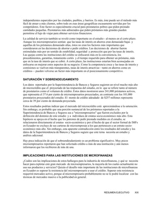 independientes esparcidos por las ciudades, pueblos, y barrios. Es más, éste puede ser el método más
fácil de atraer a más clientes, sobre todo en esas áreas geográficas escasamente servidas por los
competidores. Este factor es especialmente crucial para prestatarios pobres que piden prestado
cantidades pequeñas. Prestatarios más adinerados que piden préstamos más grandes pueden
permitirse el lujo de viajar para obtener servicios financieros.
La calidad de servicio también se reveló como importante en el estudio - al menos en el corto plazo.
Aunque los microempresarios sentían que las tasas de interés en ahorros eran demasiado bajas y
aquéllas de los préstamos demasiado altas, éstos no eran los factores más importantes que
consideraron en las decisiones de ahorrar o pedir créditos. Las decisiones de ahorrar fueron
estimuladas más por un sentido de estabilidad, seguridad y protección que por las tasas de interés.
Las quejas contra las instituciones del crédito se enfocaron más en la conveniencia, los
procedimientos, garantías, tratamiento cortés y el tiempo requerido para obtener un préstamo, más
que en la tasa de interés que se cobró. A corto plazo, las instituciones estarían bien aconsejadas en
enfocarse en mejorar estos aspectos de su negocio. Como la competencia crece y las tasas de interés y
comisiones se vuelven más transparentes, tasas de interés atractivas—tanto en ahorros como en
créditos— pueden volverse un factor más importante en el posicionamiento competitivo.

SATURACIÓN Y SOBRENDEUDAMIENTO
Los datos reportados por la Superintendencia de Bancos y Seguros sugieren un nivel mucho más alto
de microcrédito que el proyectado de las respuestas del estudio, en lo que se refiere tanto al número
de prestatarios como el volumen de crédito. Estos datos mostraron unos 241,000 préstamos activos,
que representa el 37.6 por ciento de microempresarios proyectados, en contraste con los 101,000
prestatarios proyectados del estudio. El monto de crédito adeudado de $257 millones representa
cerca de 39 por ciento de demanda proyectada.
Estos resultados podrían indicar que el mercado del microcrédito está aproximándose a la saturación.
Sin embargo, es probable que una porción sustancial de los préstamos reportados a la
Superintendencia de Bancos y Seguros sea a "microempresarios" que fueron excluidos por la
definición del dominio de este estudio y a individuos de estatus socio-económico más alto. Esta
hipótesis se apoya en el hecho que los patrones de pedir prestado medidos en el estudio, se
relacionaron directamente al estatus socio-económico y por el hecho de que el sector formal de IMFs
en Ecuador no excluye de sus carteras de microempresas a los que pertenecen a un estrato socio-
económico más alto. Sin embargo, esta aparente contradicción entre los resultados del estudio y los
datos de la Superintendencia de Bancos y Seguros sugiere que este tema necesita un estudio y
análisis adicional.
Hay poca indicación de que el sobreendeudamiento es un problema significativo. Muy pocos
microempresarios reportaron que han solicitado crédito a más de una institución y aún menos
informaron que los recibieron de más de una.

IMPLICACIONES PARA LAS INSTITUCIONES DE MICROFINANZAS
¿Cuáles son las implicaciones de estos hallazgos para la industria de microfinanzas, y qué se necesita
hacer para explotar este gran mercado de microempresarios, la mayoría de los cuales actualmente no
usa sus productos y servicios? Quizás el desafío más importante de las instituciones de microfinanzas
en Ecuador es superar la resistencia del microempresario a usar el crédito. Superar esta resistencia
requerirá mercadeo activo, porque al microempresario probablemente no se le podrá localizar con las
técnicas de mercadeo masivo o la publicidad en general.




                                                                       RESUMEN EJECUTIVO           XXI
 