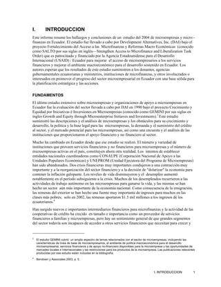 I.          INTRODUCCION
Este informe resume los hallazgos y conclusiones de un estudio del 2004 de microempresas y micro -
finanzas en Ecuador. El estudio fue llevado a cabo por Development Alternatives, Inc. (DAI) bajo el
proyecto Fortalecimiento del Acceso a las Microfinanzas y Reformas Macro Económicas (conocido
como SALTO por sus siglas en inglés—Strengthen Access to Microfinance and Liberalization Task
Order) que es patrocinado y financiado por la Agencia Estadounidense para el Desarrollo
Internacional (USAID) / Ecuador para mejorar el acceso de microempresarios a los servicios
financieros y mejorar el ambiente macroeconómico para el desarrollo sostenido en Ecuador. Los
autores esperan que los resultados de este estudio suministren a los donantes, agencias
gubernamentales ecuatorianas y ministerios, instituciones de microfinanzas, y otros involucrados o
interesados en promover el progreso del sector microempresarial en Ecuador con una base sólida para
la planificación estratégica y las acciones.

FUNDAMENTOS
El último estudio extensivo sobre microempresas y organizaciones de apoyo a microempresas en
Ecuador fue la evaluación del sector llevada a cabo por DAI en 1990 bajo el proyecto Crecimiento y
Equidad por Iniciativas é Inversiones en Microempresas (conocido como GEMINI por sus siglas en
ingles Growth and Equity through Microenterprise Initiaves and Investments).3 Este estudio
suministró las descripciones y el análisis de microempresas y los obstáculos para su crecimiento y
desarrollo, la política y la base legal para las microempresas, la demanda y el suministro del crédito
al sector, y el mercado potencial para las microempresas, así como una encuesta y el análisis de las
instituciones que proporcionaron el apoyo financiero y no financiero al sector.
Mucho ha cambiado en Ecuador desde que ese estudio se realizó. El número y variedad de
instituciones que proveen servicios financieros y no financieros para microempresas y el número de
microempresas activas en el país, constituyen ahora otra realidad. Los intentos de establecer
entidades nacionales coordinadoras como CONAUPE (Corporación Nacional de Apoyo a las
Unidades Populares Económicas) y UNEPROM (Unidad Ejecutora del Programa de Microempresas)
han sido abandonados. Dos crisis financieras muy importantes condujeron a una contracción muy
importante y a la reorganización del sector financiero y a la decisión de "dolarizar" la economía para
contener la inflación galopante. Los niveles de vida disminuyeron y el desempleo aumentó
notablemente en el período subsiguiente a la crisis. Muchos de los desempleados recurrieron a las
actividades de trabajo autónomo en las microempresas para ganarse la vida, y las mismas se han
hecho un sector aún más importante de la economía nacional. Como consecuencia de la emigración,
las remesas del exterior se han hecho una fuente muy importante de ingresos para muchos en las
clases más pobres; solo en 2002, las remesas aportaron $1.5 mil millones a los ingresos de los
ecuatorianos.4
Han surgido nuevos e importantes intermediarios financieros para microfinanzas y la actividad de las
cooperativas de crédito ha crecido en tamaño e importancia como un proveedor de servicios
financieros a familias y microempresas, pero hay un sentimiento general de que grandes segmentos
del sector todavía son incapaces de acceder a otros servicios financieros que necesitan para crecer y


3
     El estudio GEMINI cubrió un amplio espectro de temas relacionados con el sector de microempresas, incluyendo las
     características de línea de base de microempresarios, el ambiente de política macroeconómica para el desarrollo
     microempresarial, servicios financieros y de apoyo no-financiero disponibles para la microempresa y las oportunidades de
     mercadeo locales e internacionales y las restricciones para los productos de la microempresa. Las publicaciones relevantes
     producidas por ese estudio están incluidas en la bibliografía.
4
     Bendixen y Associates 2003, p. 5.



                                                                                               I. INTRODUCCION               1
 