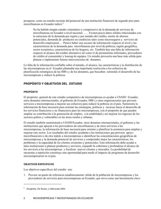prosperar, como un estudio reciente del potencial de una institución financiera de segundo piso para
microfinanzas en Ecuador indicó:5
          No ha habido ningún estudio sistemático y comprensivo de la demanda de servicios de
          microfinanzas en Ecuador a nivel nacional…… Existen pocos datos sólidos relacionados con
          la estructura de la demanda por región y por tamaño del crédito, monto de ahorros
          potenciales, demanda de productos no crediticios tales como microseguros y servicios de
          desarrollo empresarial…. Parece haber una escasez de información respecto al nivel y las
          características de la demanda para microfinanzas por nivel de pobreza, región geográfica,
          sector económico, características de los hogares, etc. También hay una falta de información
          respecto al alcance del crédito alternativo tal como el de prestamistas informales, proveedores
          de crédito al consumidor y leasing de equipos. Un estudio proveería una base más sólida para
          planear e implementar futuras intervenciones de donantes.
La falta de la información confiable sobre el tamaño, el alcance, las características y la distribución de
las microempresas en el Ecuador planteaba una importante restricción a los esfuerzos de
planificación estratégicos de las IMFs y de los donantes, que buscaban estimular el desarrollo de las
microempresas y reducir la pobreza.

PROPÓSITO Y OBJETIVOS DEL ESTUDIO

PROPÓSITO

El propósito general de este estudio comparativo de microempresas es ayudar a USAID / Ecuador,
otros donantes internacionales, al gobierno de Ecuador, IMFs y otras organizaciones que proveen
servicios a microempresas a mejorar sus esfuerzos para reducir la pobreza en el país. Suministra la
información de base necesaria para orientar las estrategias, políticas y recursos hacia el desarrollo de
los servicios financieros y no financieros para las microempresas, con el propósito de que pueden
ampliar su contribución a la generación de empleo, a la estabilidad y así mejorar los ingresos de los
sectores pobres y vulnerables en las áreas rurales y urbanas.
El estudio también suministrará a USAID/Ecuador, otros donantes internacionales, el gobierno y las
instituciones que apoyan a los proveedores de microfinanzas y de otros servicios a las
microempresas, la información de base necesaria para orientar y planificar la asistencia para ampliar y
mejorar este sector. Los resultados del estudio ayudarán a las instituciones que proveen apoyo
microfinanciero o de otra índole a microempresas a identificar las concentraciones geográficas de
microempresas y la demanda potencial de servicios y comprender mejor las características, los
problemas y la capacidad de los clientes existentes y potenciales. Esta información debe ayudar a
tales instituciones a planear productos y servicios, expandir la cobertura y profundizar el alcance de
los servicios a las microempresas y focalizar nuevos clientes y mercados. La posibilidad de
encuestas a repetición constituye una oportunidad para medir el impacto de programas de desarrollo
microempresarial en el país.

OBJETIVOS ESPECIFICOS

Los objetivos específicos del estudio son:
1. Proveer un punto de referencia estadísticamente válido de la población de microempresas y los
   proveedores de servicios para microempresas en Ecuador, que sirva como una herramienta clave


5
    Dougherty, De Sousa, y Valenzuela 2003.



2         MICROEMPRESAS Y MICROFINANZAS EN ECUADOR
 