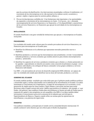 para las acciones de planificación y las intervenciones encaminadas a reforzar el rendimiento y el
    crecimiento de las microempresas en la vida nacional en los órdenes social y económico y
    generar empleo e ingresos para los sectores pobres urbanos; y
2. Proveer de descripciones confiables de: 1) las limitaciones más importantes y las oportunidades
   de expansión y crecimiento de las microempresas en el país; 2) el acceso, uso y demanda
   microempresarial de servicios financieros y no financieros; y 3) la disponibilidad y características
   de los servicios financieros y no financieros que apoyan las actividades de las microempresas en
   Ecuador.

INVOLUCRADOS

El estudio beneficiará a una gran variedad de instituciones que apoyan a microempresas en Ecuador,
incluyendo:

PROVEEDORES

Los resultados del estudio serán valiosos para los actuales proveedores de servicios financieros y no
financieros para microempresas en Ecuador para:
• Identificar las diferencias en la cobertura que representan mercados potenciales nuevos o
  ampliados;
• Identificar productos y servicios que las microempresas usan actualmente y revelar la necesidad de
  rediseñar productos y servicios existentes que resulten atractivos para clientes microempresarios
  actuales y potenciales;
• Identificar los aspectos de servicios y productos existentes que a clientes y a clientes potenciales no
  les agradan - especialmente en relación con asuntos como concesión de préstamos en grupo versus
  préstamos individuales y los enfoques de bancos comunales versus grupos solidarios y servicios
  financieros individuales.
Las IMFs y los proveedores de servicios de desarrollo empresarial (SDE) deberían ser capaces de
usar los resultados del estudio para identificar nuevas áreas del mercado, productos y servicios.

GOBIERNO DEL ECUADOR

El estudio también produjo resultados que serán útiles para que el gobierno pueda establecer políticas
y desarrollar reglas y normas relacionadas con la industria de las microfinanzas en Ecuador. Los datos
aumentarán el conocimiento de la importancia y el papel de microempresas en la economía y en la
generación de empleo para las clases medias y bajas urbanas y proveerán una base para tomar
decisiones sobre el papel correcto del sector público para promover la industria - por ejemplo, si usar
fondos del gobierno para establecer fondos para microfinanzas (si fuentes privadas de fondos para la
expansión de capital u otros propósitos no son asequibles a las IMFs). Los datos también deben
incrementar el conocimiento acerca de la estructura de la industria que será útil para la
Superintendencia de Bancos y Seguros cuando refine sus normas para las operaciones de
microfinanzas y sus prácticas de supervisión.

DONANTES

Una audiencia inmediata y principal para el estudio será la comunidad donante internacional. El
estudio esclareció varios factores que son críticos para el diseño de programas:



                                                                              I. INTRODUCCION           3
 