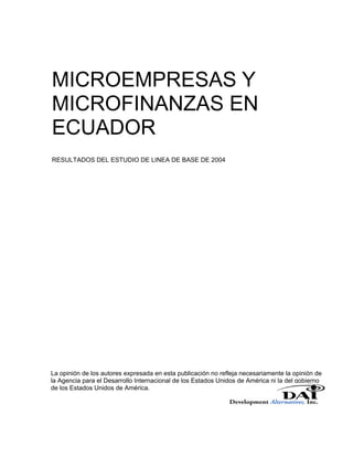 MICROEMPRESAS Y
MICROFINANZAS EN
ECUADOR
RESULTADOS DEL ESTUDIO DE LINEA DE BASE DE 2004




La opinión de los autores expresada en esta publicación no refleja necesariamente la opinión de
la Agencia para el Desarrollo Internacional de los Estados Unidos de América ni la del gobierno
de los Estados Unidos de América.
 
